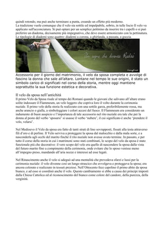 quindi rotondo, ma può anche terminare a punta, creando un effetto più moderno.
La tradizione vuole comunque che il velo sia sottile ed impalpabile, sobrio, in tulle liscio Il velo va
applicato sull'acconciatura. Si può optare per un semplice pettinino da inserire tra i capelli o si può
preferire un diadema, decisamente più impegnativo, che deve essere armonizzato con la pettinatura.
Le tipologie di diademi sono quattro: diademi a corona, a ghirlanda, a passata, a goccia.




Accessorio per il giorno del matrimonio, il velo da sposa completa e avvolge di
fascino la donna che sale all’altare. Lontane nel tempo le sue origini, è stato un
simbolo carico di significati nel corso della storia, mentre oggi mantiene
soprattutto la sua funzione estetica e decorativa.

Il velo da sposa nell’antichità
Il primo Velo da Sposa risale al tempo dei Romani quando le giovani che salivano all’altare erano
solite indossare il Flammeum, un velo leggero che copriva loro il volto durante la cerimonia
nuziale. Il primo velo della storia fu realizzato con una sottile garza, preferibilemente rossa, ma
anche arancio o gialla, a simboleggiare i colori accesi del fuoco. Il Flammeum era considerato un
indumento di buon auspicio e l’importanza di tale accessorio nel rito nuziale era tale che per la
donna al posto del verbo ‘sposarsi’ si usasse il verbo ‘nubere’, il cui significato è anche ‘prendere il
velo, velarsi’.

Nel Medioevo il Velo da sposa era fatto di tanti strati di lino sovrapposti, fissati alla testa attraverso
fili d’oro e di perline. Il Velo serviva a proteggere la sposa dal malocchio e dalla mala sorte, e a
nasconderla agli occhi del marito finché il rito nuziale non avesse avuto termine. In passato, e per
tutto il corso della storia in cui i matrimoni sono stati combinati, lo scopo del velo da sposa è stato
funzionale più che decorativo: il vero scopo del velo era quello di nascondere la sposa dalla vista
del futuro marito fino a compimento della cerimonia, onde evitare che lo sposo venisse meno
all’impegno preso, mandando all’aria nozze e interessi ad esse legati.

Nel Rinascimento anche il velo si adeguò ad una mentalità che prevedeva sfarzi e lussi per la
cerimonia nuziale: il velo divenne così un lungo strascico che avvolgeva e proteggeva la sposa; era
ancora colorato e realizzato in tessuti preziosi. Nell’Ottocento fece capolino il primo abito da sposa
bianco, e ad esso si coordinò anche il velo. Questo cambiamento si ebbe a causa dei principi imposti
dalla Chiesa Cattolica ed al riconoscimento del bianco come colore del candore, della purezza, della
verginità.
 