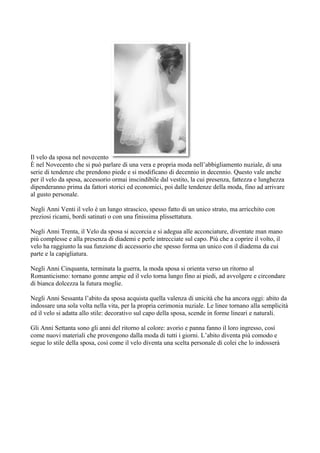 Il velo da sposa nel novecento
È nel Novecento che si può parlare di una vera e propria moda nell’abbigliamento nuziale, di una
serie di tendenze che prendono piede e si modificano di decennio in decennio. Questo vale anche
per il velo da sposa, accessorio ormai inscindibile dal vestito, la cui presenza, fattezza e lunghezza
dipenderanno prima da fattori storici ed economici, poi dalle tendenze della moda, fino ad arrivare
al gusto personale.

Negli Anni Venti il velo è un lungo strascico, spesso fatto di un unico strato, ma arricchito con
preziosi ricami, bordi satinati o con una finissima plissettatura.

Negli Anni Trenta, il Velo da sposa si accorcia e si adegua alle acconciature, diventate man mano
più complesse e alla presenza di diademi e perle intrecciate sul capo. Più che a coprire il volto, il
velo ha raggiunto la sua funzione di accessorio che spesso forma un unico con il diadema da cui
parte e la capigliatura.

Negli Anni Cinquanta, terminata la guerra, la moda sposa si orienta verso un ritorno al
Romanticismo: tornano gonne ampie ed il velo torna lungo fino ai piedi, ad avvolgere e circondare
di bianca dolcezza la futura moglie.

Negli Anni Sessanta l’abito da sposa acquista quella valenza di unicità che ha ancora oggi: abito da
indossare una sola volta nella vita, per la propria cerimonia nuziale. Le linee tornano alla semplicità
ed il velo si adatta allo stile: decorativo sul capo della sposa, scende in forme lineari e naturali.

Gli Anni Settanta sono gli anni del ritorno al colore: avorio e panna fanno il loro ingresso, così
come nuovi materiali che provengono dalla moda di tutti i giorni. L’abito diventa più comodo e
segue lo stile della sposa, così come il velo diventa una scelta personale di colei che lo indosserà
 