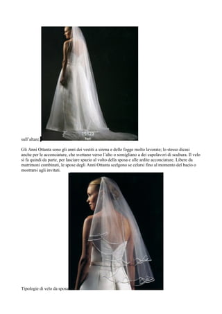 sull’altare.

Gli Anni Ottanta sono gli anni dei vestiti a sirena e delle fogge molto lavorate; lo stesso dicasi
anche per le acconciature, che svettano verso l’alto o somigliano a dei capolavori di scultura. Il velo
si fa quindi da parte, per lasciare spazio al volto della sposa e alle ardite acconciature. Libere da
matrimoni combinati, le spose degli Anni Ottanta scelgono se celarsi fino al momento del bacio o
mostrarsi agli invitati.




Tipologie di velo da sposa
 