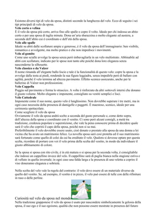 Esistono diversi tipi di velo da sposa, distinti secondo la lunghezza del velo. Ecco di seguito i sei
tipi principali di velo da sposa.
Velo corto o velina
È il velo da sposa più corto, arriva fino alle spalle e copre il volto. Ideale per chi indossa un abito
corto o per una sposa di taglia minuta. Dona un’aria sbarazzina o molto elegante ed austera, a
seconda dell’abito cui è coordinato e dell’età della sposa.
Velo alle spalle
Ideale su abiti dalle scollature ampie e generose, è il velo da sposa dell’immaginario: ben visibile,
romantico e avvolgente, ma molto pratico e che non impedisce i movimenti.
Velo al gomito
Come uno scialle avvolge la sposa senza però imbavagliarla in un velo multistrato. Abbinabile ad
abiti con scollature, indicato per le spose non tanto alte poiché dona loro eleganza senza
nasconderne la silhouette.
Velo classico o da Valzer
Il nome rimanda all’elegante ballo liscio e tale è la funzionalità di questo velo: copre la sposa e la
avvolge dalla testa ai piedi, rendendo la sua figura leggiadra, senza impedirle però di ballare con
agilità, poiché il velo termina ad altezza pavimento. Effetto scenico assicurato, anche per le
ballerine di Valzer non professioniste.
Velo Cappella
Poggia sul pavimento e forma lo strascico. A volte è rinforzato da altri sottoveli interni che donano
il giusto volume. Molto elegante e imponente, consigliato su vestiti semplici e lisci.
Velo Cattedrale
Imponente come il suo nome, questo velo è lunghissimo. Non dovrebbe superare i tre metri, ma in
ogni caso necessita della presenza di damigelle e paggetti. È maestoso, scenico, ideale per una
cerimonia spettacolare.
Come scegliere il velo da sposa
Ovviamente il velo da sposa andrà scelto a seconda del gusto personale e, come detto sopra,
dell’altezza della sposa e coordinato con il vestito. Ci sono però alcuni consigli, a metà tra
tradizione, credenza popolare e superstizione, che vale la pena conoscere prima di decidere quale
sarà il velo che coprirà il capo della sposa, poiché non si sa mai.
Preferibilmente il velo dovrebbe essere usato, cioè donato o prestato alla sposa da una donna a lei
vicina che ha avuto un matrimonio felice. La novella sposa sarò così protetta ed il suo matrimonio
sarà fortunato come quello di colei da cui ha ereditato il velo. Qualora si dovesse optare per questa
scelta, ricordate di portare con voi il velo prima della scelta del vestito, in modo da individuare il
giusto abbinamento di colore.

Se la sposa si sposa con rito civile, è in età matura o si sposa per la seconda volta, è consigliabile
che indossi un cappellino invece del velo. Il cappellino sarà di paglia bianca nella stagione estiva e
di velluto in quella invernale; in ogni caso una falda larga e la presenza di una veletta a coprire il
viso doneranno eleganza e sobrietà.

Nella scelta del velo vale la regola del contrario: il velo deve essere di un materiale diverso da
quello del vestito. Se, ad esempio, il vestito è in pizzo, il velo può essere di tulle con delle rifiniture
in raso o delle perline.




Curiosità sul velo da sposa nel mondo
Nella tradizione giapponese il velo da sposa è usato per nascondere simbolicamente la gelosia della
sposa, il suo ego e il suo egoismo, qualità che non possono essere mostrate in presenza del futuro
 