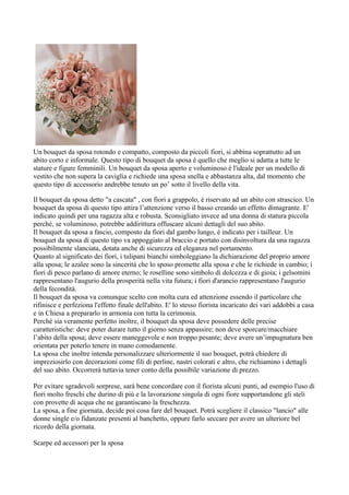 Un bouquet da sposa rotondo e compatto, composto da piccoli fiori, si abbina soprattutto ad un
abito corto e informale. Questo tipo di bouquet da sposa è quello che meglio si adatta a tutte le
stature e figure femminili. Un bouquet da sposa aperto e voluminoso è l'ideale per un modello di
vestito che non supera la caviglia e richiede una sposa snella e abbastanza alta, dal momento che
questo tipo di accessorio andrebbe tenuto un po’ sotto il livello della vita.

Il bouquet da sposa detto "a cascata" , con fiori a grappolo, è riservato ad un abito con strascico. Un
bouquet da sposa di questo tipo attira l’attenzione verso il basso creando un effetto dimagrante. E'
indicato quindi per una ragazza alta e robusta. Sconsigliato invece ad una donna di statura piccola
perché, se voluminoso, potrebbe addirittura offuscare alcuni dettagli del suo abito.
Il bouquet da sposa a fascio, composto da fiori dal gambo lungo, è indicato per i tailleur. Un
bouquet da sposa di questo tipo va appoggiato al braccio e portato con disinvoltura da una ragazza
possibilmente slanciata, dotata anche di sicurezza ed eleganza nel portamento.
Quanto al significato dei fiori, i tulipani bianchi simboleggiano la dichiarazione del proprio amore
alla sposa; le azalee sono la sincerità che lo sposo promette alla sposa e che le richiede in cambio; i
fiori di pesco parlano di amore eterno; le roselline sono simbolo di dolcezza e di gioia; i gelsomini
rappresentano l'augurio della prosperità nella vita futura; i fiori d'arancio rappresentano l'augurio
della fecondità.
Il bouquet da sposa va comunque scelto con molta cura ed attenzione essendo il particolare che
rifinisce e perfeziona l'effetto finale dell'abito. E' lo stesso fiorista incaricato dei vari addobbi a casa
e in Chiesa a prepararlo in armonia con tutta la cerimonia.
Perché sia veramente perfetto inoltre, il bouquet da sposa deve possedere delle precise
caratteristiche: deve poter durare tutto il giorno senza appassire; non deve sporcare/macchiare
l’abito della sposa; deve essere maneggevole e non troppo pesante; deve avere un’impugnatura ben
orientata per poterlo tenere in mano comodamente.
La sposa che inoltre intenda personalizzare ulteriormente il suo bouquet, potrà chiedere di
impreziosirlo con decorazioni come fili di perline, nastri colorati e altro, che richiamino i dettagli
del suo abito. Occorrerà tuttavia tener conto della possibile variazione di prezzo.

Per evitare sgradevoli sorprese, sarà bene concordare con il fiorista alcuni punti, ad esempio l'uso di
fiori molto freschi che durino di più e la lavorazione singola di ogni fiore supportandone gli steli
con provette di acqua che ne garantiscano la freschezza.
La sposa, a fine giornata, decide poi cosa fare del bouquet. Potrà scegliere il classico "lancio" alle
donne single e/o fidanzate presenti al banchetto, oppure farlo seccare per avere un ulteriore bel
ricordo della giornata.

Scarpe ed accessori per la sposa
 