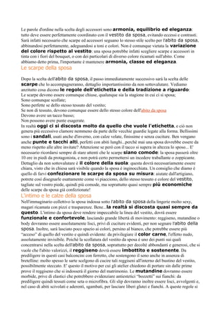 Le parole d'ordine nella scelta degli accessori sono armonia, equilibrio ed eleganza:
tutto deve essere perfettamente coordinato con il vestito da sposa, evitando eccessi e contrasti.
Sarà infatti necessario che scarpe ed accessori seguano lo stesso stile scelto per l'abito da sposa,
abbinandosi perfettamente, adeguandosi a toni e colori. Non è comunque vietata la variazione
del colore rispetto al vestito: una sposa potrebbe infatti scegliere scarpe e accessori in
tinta con i fiori del bouquet, o con dei particolari di diverso colore ricamati sull'abito. Come
abbiamo detto prima, l'importante è mantenere armonia, classe ed eleganza.
Le scarpe della sposa
Dopo la scelta dell'abito da sposa, il passo immediatamente successivo sarà la scelta delle
scarpe che lo accompagneranno, dettaglio importantissimo da non sottovalutare. Vediamo
anzitutto cosa dicono le regole dell'etichetta e della tradizione a riguardo:
Le scarpe devono essere comunque chiuse, qualunque sia la stagione in cui ci si sposa;
Sono comunque scollate;
Sono perfette se dello stesso tessuto del vestito;
Se non di tessuto, devono comunque essere dello stesso colore dell'abito da sposa
Devono avere un tacco basso;
Non possono avere punte esagerate.
In realtà oggi ci si discosta molto da quello che vuole l'etichetta, e ciò non
genera più eccessivo clamore nemmeno da parte delle vecchie guardie legate alla forma. Bellissimi
sono i sandali, usati anche d'inverno, con calze velate, finissime e senza cuciture. Ben vengano
anche punte e tacchi alti, perfetti con abiti lunghi...perchè mai una sposa dovrebbe essere da
meno rispetto alle altre invitate? Attenzione se però con il tacco si supera in altezza lo sposo... E'
necessario ricordarsi sempre di stare attenti che le scarpe siano comode: la sposa passerà oltre
10 ore in piedi da protagonista, e non potrà certo permettersi un incedere traballante o zoppicante.
Dettaglio da non sottovalutare è il colore della suola: questa dovrà necessariamente essere
chiara, visto che in chiesa sarà visibile quando la sposa è inginocchiata. Un consiglio che diamo è
quello di farvi confezionare le scarpe da sposa su misura: aiutate dall'artigiano,
potrete così disegnarle esattamente come vi piacciono, dello stesso tessuto e colore del vestito,
tagliate sul vostro piede, quindi più comode, ma soprattutto quasi sempre più economiche
delle scarpe da sposa già confezionate!
L'intimo e le calze della sposa
Nell'immaginario collettivo la sposa indossa sotto l'abito da sposa della lingerie molto sexy,
magari ricamata con pizzi e trasparenze. Bene...la realtà si discosta quasi sempre da
questo. L'intimo da sposa deve rendere impeccabile la linea del vestito, dovrà essere
funzionale e confortevole, lasciando grande libertà di movimento: reggiseno, mutandine o
body dovranno essere assolutamente lisci, privi di cuciture evidenti, per non segnare l'abito della
sposa. Inoltre, sarà lasciato poco spazio ai colori, persino al bianco, che potrebbe essere più
“acceso” di quello del vestito e quindi evidente: da privilegiare il color carne, l'effetto nudo,
assolutamente invisibile. Poichè la scollatura del vestito da sposa è uno dei punti sui quali
concentrarsi nella scelta dell'abito da sposa, soprattutto per decolté abbondanti e generosi, che si
vuole che l'abito valorizzi, il reggiseno dovrà essere imbottito e sostenente. Da
prediligere in questi casi balconcini con ferretto, che sostengono il seno anche in assenza di
bretelline: molto spesso le sarte scelgono di cucire tali reggiseni all'interno del bustino del vestito,
possibilmente steccato. E' questo il motivo per cui gli atelier chiedono di portare sin dalle prime
prove il reggiseno che si indosserà il giorno del matrimonio. Le mutandine dovranno essere
morbide, prive di elastici che potrebbero evidenziare antiestetici “bozzetti” sui fianchi: da
prediligere quindi tessuti come seta o microfibra. Gli slip dovranno inoltre essere lisci, avvolgenti e,
nel caso di abiti scivolati e aderenti, sgambati, per lasciare liberi glutei e fianchi. A queste regole si
 