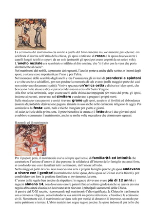 La cerimonia del matrimonio era simile a quella del fidanzamento ma, ovviamente più solenne: era
celebrata di norma nell’atrio della chiesa, gli sposi vestivano di rosso e la sposa doveva avere i
capelli lunghi sciolti e coperti da un velo (entrambi gli sposi poi erano coperti da un unico velo).
L’anello nuziale era scambiato e infilato al dito anulare, che "è il dito con la vena che porta
direttamente al cuore".
Nei matrimoni dei nobili, soprattutto dei regnanti, l’anello portava anche delle scritte, o i nomi degli
sposi, o alcune cose importanti per l’uno e per l’altra.
Nel momento dello scambio degli anelli c’era l’usanza tra gli invitati di prendersi a spintoni
e a volte anche a schiaffoni, per non perdere la memoria di tale evento (nella maggior parte dei casi
non esistevano documenti scritti). Veniva spezzata un’unica ostia e divisa tra i due sposi, che
bevevano dallo stesso calice e poi accendevano un cero alla Santa Vergine.
Alla fine della cerimonia, dopo essere usciti dalla chiesa accompagnati per mano dal prete, gli sposi,
insieme ai parenti, entravano nel cimitero e andavano a pregare i propri morti.
Sulla strada per casa parenti e amici tiravano grano agli sposi, auspicio di fertilità ed abbondanza
(usanza di probabile derivazione pagana, rimasta in uso anche nelle cerimonie religiose di oggi). Poi
cominciava la festa: canti, balli e ricche mangiate per giorni e giorni.
Al calar del sole della prima sera, il prete benediva la stanza e il letto dove i due giovani sposi
avrebbero consumato il matrimonio, anche se molte volte succedeva che dormissero separati.

Il popolo ed il matrimonio




Per il popolo però, il matrimonio aveva sempre quel senso di familiarità ed intimità che
caratterizza l’unione d’amore di due persone: la solidarietà all’interno delle famiglie era assai forte,
si condividevano con i familiari tutti i sentimenti, dall’amore all’odio.
Nella maggior parte dei casi non nasceva una vera e propria famiglia perché gli sposi andavano
a vivere con i genitori (normalmente dello sposo, della sposa se lei non aveva fratelli), per
condividere con loro la gestione familiare e, ovviamente, la terra.
C’erano delle regole ben precise da rispettare: le ragazze dovevano avere più di 12 anni e i
ragazzi almeno 14, non dovevano essere parenti fino al settimo grado (anche se questa era una
regola abbastanza elastica) e dovevano aver ricevuto i principali sacramenti della Chiesa.
A partire dal X-XI secolo, riconoscendo nel matrimonio l'alto significato, la Chiesa lo trasforma in
una cerimonia religiosa, consolidando la sua autorità su questa istituzione, e bandisce le cerimonie
civili. Nonostante ciò, il matrimonio avviene solo per motivi di denaro e di interesse, un modo per
unire patrimoni e terreni. L'abito nuziale non segue regole precise: la sposa indossa il più bello che
 