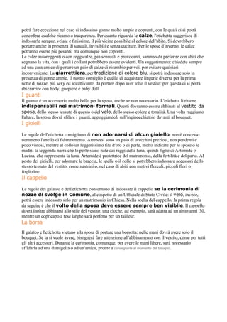 potrà fare eccezione nel caso si indossino gonne molto ampie e coprenti, con le quali ci si potrà
concedere qualche ricamo o trasparenza. Per quanto riguarda le calze, l'etichetta suggerisce di
indossarle sempre, velate e finissime, il più vicine possibile al colore dell'abito. Si dovrebbero
portare anche in presenza di sandali, invisibili e senza cuciture. Per le spose d'inverno, le calze
potranno essere più pesanti, ma comunque non coprenti.
Le calze autoreggenti o con reggicalze, più sensuali e provocanti, saranno da preferire con abiti che
segnano la vita, con i quali i collant potrebbero essere evidenti. Un suggerimento: chiedete sempre
ad una cara amica di portare un paio di calze di ricambio per voi, per evitare qualsiasi
inconveniente. La giarrettiera, per tradizione di colore blu, si potrà indossare solo in
presenza di gonne ampie. Il nostro consiglio è quello di acquistare lingerie diversa per la prima
notte di nozze, più sexy ed accattivante, da portare dopo aver tolto il vestito: per questa ci si potrà
sbizzarrire con body, guepiere e baby doll.
I guanti
Il guanto è un accessorio molto bello per la sposa, anche se non necessario. L'etichetta li ritiene
indispensabili nei matrimoni formali. Questi dovranno essere abbinati al vestito da
sposa, dello stesso tessuto di questo o del velo, dello stesso colore e tonalità. Una volta raggiunto
l'altare, la sposa dovrà sfilare i guanti, appoggiandoli sull'inginocchiatoio davanti al bouquet.
I gioielli
Le regole dell'etichetta consigliano di non adornarsi di alcun gioiello: non è concesso
nemmeno l'anello di fidanzamento. Ammessi sono un paio di orecchini preziosi, non pendenti e
poco vistosi, mentre al collo un leggerissimo filo d'oro o di perle, molto indicate per le spose o le
madri: la leggenda narra che le perle siano nate dai raggi della luna, quindi figlie di Artemide o
Lucina, che rappresenta la luna. Artemide è protettrice del matrimonio, della fertilità e del parto. Al
posto dei gioielli, per adornare le braccia, le spalle o il collo si potrebbero indossare accessori dello
stesso tessuto del vestito, come nastrini o, nel caso di abiti con motivi floreali, piccoli fiori o
foglioline.
Il cappello
Le regole del galateo e dell'etichetta consentono di indossare il cappello se la cerimonia di
nozze di svolge in Comune, al cospetto di un Ufficiale di Stato Civile: il velo, invece,
potrà essere indossato solo per un matrimonio in Chiesa. Nella scelta del cappello, la prima regola
da seguire è che il volto della sposa deve essere sempre ben visibile. Il cappello
dovrà inoltre abbinarsi allo stile del vestito: una cloche, ad esempio, sarà adatta ad un abito anni '30,
mentre un copricapo a tese larghe sarà perfetto per un tailleur.
La borsa
Il galateo e l'etichetta vietano alla sposa di portare una borsetta: nelle mani dovrà avere solo il
bouquet. Se la si vuole avere, bisognerà fare attenzione all'abbinamento con il vestito, come per tutti
gli altri accessori. Durante la cerimonia, comunque, per avere le mani libere, sarà necessario
affidarla ad una damigella o ad un'amica, pronte a consegnarla al momento del bisogno.
 