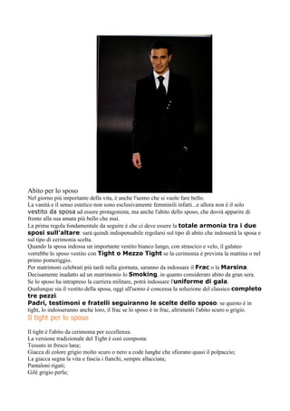 Abito per lo sposo
Nel giorno più importante della vita, è anche l'uomo che si vuole fare bello.
La vanità e il senso estetico non sono esclusivamente femminili infatti...e allora non è il solo
vestito da sposa ad essere protagonista, ma anche l'abito dello sposo, che dovrà apparire di
fronte alla sua amata più bello che mai.
La prima regola fondamentale da seguire è che ci deve essere la totale armonia tra i due
sposi sull'altare: sarà quindi indispensabile regolarsi sul tipo di abito che indosserà la sposa e
sul tipo di cerimonia scelta.
Quando la sposa indossa un importante vestito bianco lungo, con strascico e velo, il galateo
vorrebbe lo sposo vestito con Tight o Mezzo Tight se la cerimonia è prevista la mattina o nel
primo pomeriggio.
Per matrimoni celebrati più tardi nella giornata, saranno da indossare il Frac o la Marsina.
Decisamente inadatto ad un matrimonio lo Smoking, in quanto considerato abito da gran sera.
Se lo sposo ha intrapreso la carriera militare, potrà indossare l'uniforme di gala.
Qualunque sia il vestito della sposa, oggi all'uomo è concessa la soluzione del classico completo
tre pezzi.
Padri, testimoni e fratelli seguiranno le scelte dello sposo: se questo è in
tight, lo indosseranno anche loro, il frac se lo sposo è in frac, altrimenti l'abito scuro o grigio.
Il tight per lo sposo
Il tight è l'abito da cerimonia per eccellenza.
La versione tradizionale del Tight è così composta:
Tessuto in fresco lana;
Giacca di colore grigio molto scuro o nero a code lunghe che sfiorano quasi il polpaccio;
La giacca segna la vita e fascia i fianchi, sempre allacciata;
Pantaloni rigati;
Gilè grigio perla;
 