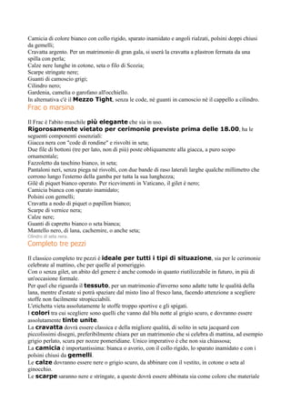 Camicia di colore bianco con collo rigido, sparato inamidato e angoli rialzati, polsini doppi chiusi
da gemelli;
Cravatta argento. Per un matrimonio di gran gala, si userà la cravatta a plastron fermata da una
spilla con perla;
Calze nere lunghe in cotone, seta o filo di Scozia;
Scarpe stringate nere;
Guanti di camoscio grigi;
Cilindro nero;
Gardenia, camelia o garofano all'occhiello.
In alternativa c'è il Mezzo Tight, senza le code, nè guanti in camoscio nè il cappello a cilindro.
Frac o marsina
Il Frac è l'abito maschile più elegante che sia in uso.
Rigorosamente vietato per cerimonie previste prima delle 18.00, ha le
seguenti componenti essenziali:
Giacca nera con "code di rondine" e risvolti in seta;
Due file di bottoni (tre per lato, non di più) poste obliquamente alla giacca, a puro scopo
ornamentale;
Fazzoletto da taschino bianco, in seta;
Pantaloni neri, senza piega né risvolti, con due bande di raso laterali larghe qualche millimetro che
corrono lungo l'esterno della gamba per tutta la sua lunghezza;
Gilè di piquet bianco operato. Per ricevimenti in Vaticano, il gilet è nero;
Camicia bianca con sparato inamidato;
Polsini con gemelli;
Cravatta a nodo di piquet o papillon bianco;
Scarpe di vernice nera;
Calze nere;
Guanti di capretto bianco o seta bianca;
Mantello nero, di lana, cachemire, o anche seta;
Cilindro di seta nera.
Completo tre pezzi
Il classico completo tre pezzi è ideale per tutti i tipi di situazione, sia per le cerimonie
celebrate al mattino, che per quelle al pomeriggio.
Con o senza gilet, un abito del genere è anche comodo in quanto riutilizzabile in futuro, in più di
un'occasione formale.
Per quel che riguarda il tessuto, per un matrimonio d'inverno sono adatte tutte le qualità della
lana, mentre d'estate si potrà spaziare dal misto lino al fresco lana, facendo attenzione a scegliere
stoffe non facilmente stropicciabili.
L'etichetta vieta assolutamente le stoffe troppo sportive e gli spigati.
I colori tra cui scegliere sono quelli che vanno dal blu notte al grigio scuro, e dovranno essere
assolutamente tinte unite.
La cravatta dovrà essere classica e della migliore qualità, di solito in seta jacquard con
piccolissimi disegni, preferibilmente chiara per un matrimonio che si celebra di mattina, ad esempio
grigio perlato, scura per nozze pomeridiane. Unico imperativo è che non sia chiassosa;
La camicia è importantissima: bianca o avorio, con il collo rigido, lo sparato inamidato e con i
polsini chiusi da gemelli.
Le calze dovranno essere nere o grigio scuro, da abbinare con il vestito, in cotone o seta al
ginocchio.
Le scarpe saranno nere e stringate, a queste dovrà essere abbinata sia come colore che materiale
 