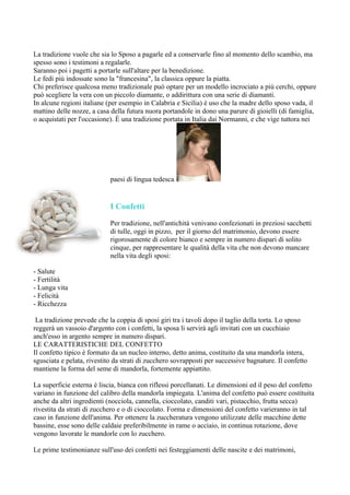 La tradizione vuole che sia lo Sposo a pagarle ed a conservarle fino al momento dello scambio, ma
spesso sono i testimoni a regalarle.
Saranno poi i pagetti a portarle sull'altare per la benedizione.
Le fedi più indossate sono la "francesina", la classica oppure la piatta.
Chi preferisce qualcosa meno tradizionale può optare per un modello incrociato a più cerchi, oppure
può scegliere la vera con un piccolo diamante, o addirittura con una serie di diamanti.
In alcune regioni italiane (per esempio in Calabria e Sicilia) è uso che la madre dello sposo vada, il
mattino delle nozze, a casa della futura nuora portandole in dono una parure di gioielli (di famiglia,
o acquistati per l'occasione). È una tradizione portata in Italia dai Normanni, e che vige tuttora nei




                            paesi di lingua tedesca.


                            I Confetti

                            Per tradizione, nell'antichità venivano confezionati in preziosi sacchetti
                            di tulle, oggi in pizzo, per il giorno del matrimonio, devono essere
                            rigorosamente di colore bianco e sempre in numero dispari di solito
                            cinque, per rappresentare le qualità della vita che non devono mancare
                            nella vita degli sposi:

- Salute
- Fertilità
- Lunga vita
- Felicità
- Ricchezza

 La tradizione prevede che la coppia di sposi giri tra i tavoli dopo il taglio della torta. Lo sposo
reggerà un vassoio d'argento con i confetti, la sposa li servirà agli invitati con un cucchiaio
anch'esso in argento sempre in numero dispari.
LE CARATTERISTICHE DEL CONFETTO
Il confetto tipico è formato da un nucleo interno, detto anima, costituito da una mandorla intera,
sgusciata e pelata, rivestito da strati di zucchero sovrapposti per successive bagnature. Il confetto
mantiene la forma del seme di mandorla, fortemente appiattito.

La superficie esterna è liscia, bianca con riflessi porcellanati. Le dimensioni ed il peso del confetto
variano in funzione del calibro della mandorla impiegata. L'anima del confetto può essere costituita
anche da altri ingredienti (nocciola, cannella, cioccolato, canditi vari, pistacchio, frutta secca)
rivestita da strati di zucchero e o di cioccolato. Forma e dimensioni del confetto varieranno in tal
caso in funzione dell'anima. Per ottenere la zuccheratura vengono utilizzate delle macchine dette
bassine, esse sono delle caldaie preferibilmente in rame o acciaio, in continua rotazione, dove
vengono lavorate le mandorle con lo zucchero.

Le prime testimonianze sull'uso dei confetti nei festeggiamenti delle nascite e dei matrimoni,
 