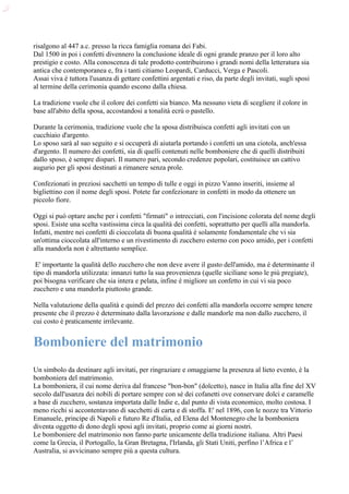 risalgono al 447 a.c. presso la ricca famiglia romana dei Fabi.
Dal 1500 in poi i confetti divennero la conclusione ideale di ogni grande pranzo per il loro alto
prestigio e costo. Alla conoscenza di tale prodotto contribuirono i grandi nomi della letteratura sia
antica che contemporanea e, fra i tanti citiamo Leopardi, Carducci, Verga e Pascoli.
Assai viva è tuttora l'usanza di gettare confettini argentati e riso, da parte degli invitati, sugli sposi
al termine della cerimonia quando escono dalla chiesa.

La tradizione vuole che il colore dei confetti sia bianco. Ma nessuno vieta di scegliere il colore in
base all'abito della sposa, accostandosi a tonalità ecrù o pastello.

Durante la cerimonia, tradizione vuole che la sposa distribuisca confetti agli invitati con un
cucchiaio d'argento.
Lo sposo sarà al suo seguito e si occuperà di aiutarla portando i confetti un una ciotola, anch'essa
d'argento. Il numero dei confetti, sia di quelli contenuti nelle bomboniere che di quelli distribuiti
dallo sposo, è sempre dispari. Il numero pari, secondo credenze popolari, costituisce un cattivo
augurio per gli sposi destinati a rimanere senza prole.

Confezionati in preziosi sacchetti un tempo di tulle e oggi in pizzo Vanno inseriti, insieme al
bigliettino con il nome degli sposi. Potete far confezionare in confetti in modo da ottenere un
piccolo fiore.

Oggi si può optare anche per i confetti "firmati" o intrecciati, con l'incisione colorata del nome degli
sposi. Esiste una scelta vastissima circa la qualità dei confetti, soprattutto per quelli alla mandorla.
Infatti, mentre nei confetti di cioccolata di buona qualità é solamente fondamentale che vi sia
un'ottima cioccolata all'interno e un rivestimento di zucchero esterno con poco amido, per i confetti
alla mandorla non è altrettanto semplice.

 E' importante la qualità dello zucchero che non deve avere il gusto dell'amido, ma é determinante il
tipo di mandorla utilizzata: innanzi tutto la sua provenienza (quelle siciliane sono le più pregiate),
poi bisogna verificare che sia intera e pelata, infine è migliore un confetto in cui vi sia poco
zucchero e una mandorla piuttosto grande.

Nella valutazione della qualità e quindi del prezzo dei confetti alla mandorla occorre sempre tenere
presente che il prezzo è determinato dalla lavorazione e dalle mandorle ma non dallo zucchero, il
cui costo è praticamente irrilevante.


Bomboniere del matrimonio
Un simbolo da destinare agli invitati, per ringraziare e omaggiarne la presenza al lieto evento, è la
bomboniera del matrimonio.
La bomboniera, il cui nome deriva dal francese "bon-bon" (dolcetto), nasce in Italia alla fine del XV
secolo dall'usanza dei nobili di portare sempre con sé dei cofanetti ove conservare dolci e caramelle
a base di zucchero, sostanza importata dalle Indie e, dal punto di vista economico, molto costosa. I
meno ricchi si accontentavano di sacchetti di carta e di stoffa. E' nel 1896, con le nozze tra Vittorio
Emanuele, principe di Napoli e futuro Re d'Italia, ed Elena del Montenegro che la bomboniera
diventa oggetto di dono degli sposi agli invitati, proprio come ai giorni nostri.
Le bomboniere del matrimonio non fanno parte unicamente della tradizione italiana. Altri Paesi
come la Grecia, il Portogallo, la Gran Bretagna, l'Irlanda, gli Stati Uniti, perfino l’Africa e l’
Australia, si avvicinano sempre più a questa cultura.
 