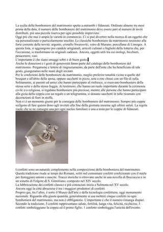 La scelta delle bomboniere del matrimonio spetta a entrambi i fidanzati. Ordinate almeno tre mesi
prima della data, il numero delle bomboniere del matrimonio deve essere pari al numero di inviti
distribuiti, più una piccola riserva per ogni possibile imprevisto.
Oggi più che mai è ampia la varietà in commercio. Ci si può divertire nella ricerca di un oggetto che
sia personalizzato o particolarmente insolito. Le classiche bomboniere da matrimonio resistono alla
forte corrente delle novità: argento, cristallo Swarosvki, vetro di Murano, porcellana di Limoges. A
questa lista, si aggiungono poi candele artigianali, articoli culinari e biglietti della lotteria che, per
l'occasione, si trasformano in originali cadeaux. Ancora, oggetti utili tra cui orologi, bicchieri,
posacenere, vasi.
L'importante è che siano omaggi sobri e di buon gusto.
Anche le donazioni e i gesti di generosità fanno parte del catalogo delle bomboniere del
matrimonio. Pergamene e lettere di ringraziamento, da parte dell'ente che ha beneficiato di tale
gesto, giungeranno nelle mani degli invitati.
Per le confezioni delle bomboniere da matrimonio, meglio preferire tonalità vicine a quelle del
bouquet e all'abito della sposa, oppure sacchetti in pizzo, seta o rete chiusi con un filo di rafia.
Solitamente, ai parenti ed amici che hanno partecipato al rinfresco, si riservano bomboniere della
stessa serie e della stessa foggia. Ai testimoni, che hanno un ruolo importante durante la cerimonia
civile e/o religiosa, si regalano bomboniere più preziose, mentre alle persone che hanno partecipato
alla gioia della coppia con un regalo o un telegramma, si donano sacchetti in tulle ricamato con
decorazioni di fiori in stoffa.
Non vi è un momento giusto per la consegna delle bomboniere del matrimonio. Sempre più coppie
scelgono di fare questo dono agli invitati alla fine della giornata insieme agli ultimi saluti. La regola
vuole che se ne consegni una per ogni nucleo familiare e una a testa per le coppie di fidanzati.




I confetti sono un naturale complemento nella composizione della bomboniera del matrimonio.
Questa tradizione risale ai tempi dei Romani, soliti nel consumare confetti confezionati con il miele
per festeggiare unioni e nascite. Tracce storiche si ritrovano anche in una novella di Boccaccio e in
un sonetto di Folgore di S. Giminiano, composto nel XIV secolo.
La fabbricazione dei confetti classici e più conosciuti inizia a Sulmona nel XV secolo.
Ancora oggi la città abruzzese è tra i maggiori produttori di confetti.
Proprio qui, tra l’altro, è sorto il Museo dell'arte e della tecnologia confettiera, oggi monumento
nazionale. Riguardo alla giusta quantità, generalmente si usa mettere cinque confetti in ogni
bomboniera del matrimonio, ma non è obbligatorio. L'importante è che il numero rimanga dispari.
Secondo la tradizione, 5 confetti rappresentano salute, fertilità, lunga vita, felicità, ricchezza; 3
confetti simboleggiano la coppia ed il primo figlio; 1 confetto simboleggia l'unicità dell'evento.
 
