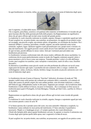 In ogni bomboniera va inserito, infine, un cartoncino semplice con il nome di battesimo degli sposi,




mai il cognome, e la data delle nozze.
Che si argento, porcellana, ceramica o di qualsiasi altro material, la bomboniera è il ricordo che gli
sposi lasciano alla fine della giornata più bella della propria vita Rappresentano un significativo
dono che gli sposi offrono agli invitati come ricordo del grande giorno.
La tradizione le vuole classiche realizzate in cristallo, argento, limoges e soprattutto uguali per tutti,
Si può scegliere tra: un porta ritratto, una scatolina, un posacenere, un oggetto di uso pratico come
un cavatappi, una piccola sveglia, una minuta saliera, un'agendina, un cucchiaino da zucchero. Per i
materiali affidati a: ceramica, porcellana, cristallo, argento, ma anche materiali come resine
sintetiche, sughero, legno. Qualsiasi oggetto si può personalizzare con i propri nomi o iniziali e la
data del matrimonio. Gli oggetti possono essere anche diversi l'uno dall'altro per incontrare i gusti
di ogni invitato, purché abbiano lo stesso valore. Solo per i testimoni puoi prevedere una
bomboniera più preziosa.
Le bomboniere verranno confezionate tutte allo stesso modo e abbinate allo stesso sacchettino. La
confezione dovrà essere particolarmente curata in modo che l'oggetto contenuto acquisti valore e
possa mostrarsi a chi lo riceve come una sorpresa. Tenendo presente i colori e lo stile dell'intero
evento, puoi scegliere tra scatoline, carte variopinte o monocolore, nastri di rafia o raso, fiorellini
decorativi.
In alternativa si potrebbero usare piccoli vasetti con erbe profumate da collocare sui tavoli come
segna posti da lasciare agli ospiti. I sacchettini devono contenere oltre a i cinque confetti che
simboleggiano: salute, ricchezza, felicità, fertilità e lunga vita anche un piccolo cartoncino con i soli
nomi di battesimo degli sposi.


Le bomboniere devono il nome al francese “bon-bon” (dolcetto), diventano di moda nel '700,
quando i nobili erano soliti portare dei cofanetti per contenere dolci e caramelle. e al contrario di
molte altre usanze di antiche origini che sono andate perdute, sono diventate tradizione e cultura
dell’Italia di oggi, diffondendosi anche in altri paesi. Sappiamo per esempio che la tradizione delle
bomboniere è molto diffusa in Grecia, ma poco in Germania, che è comunque in forte ascesa in
moltissimi paesi quali il Portogallo, la Gran Bretagna, l’Irlanda, gli Stati Uniti, e perfino in Africa e
in Australia.

Rappresentano un significativo dono che gli sposi offrono agli invitati come ricordo del grande
giorno.
La tradizione le vuole classiche realizzate in cristallo, argento, limoges e soprattutto uguali per tutti,
non esistono parenti e amici di serie 'B'.

E' la futura sposina che si prende carico del costo, ma sono entrambi i fidanzati a sceglierla. Le
bomboniere vanno ordinate tre mesi prima del matrimonio. E' bene calcolare il quantitativo
necessario. Meglio se si largheggia un po', c'è sempre qualcuno che si può dimenticare.
Chiedi alla famiglia dello sposo quante bomboniere servono. In ognuna va inserito il cartoncino con
il nome degli sposi (prima quello della sposa, mai i cognomi) e la data di nozze.

Si può scegliere tra: un porta ritratto, una scatolina, un posacenere, un oggetto di uso pratico come
 