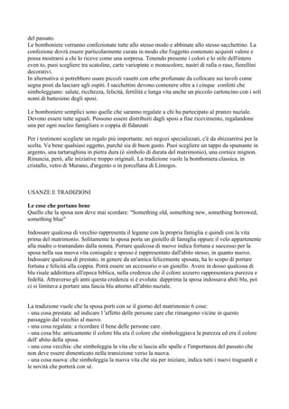 del passato.
Le bomboniere verranno confezionate tutte allo stesso modo e abbinate allo stesso sacchettino. La
confezione dovrà essere particolarmente curata in modo che l'oggetto contenuto acquisti valore e
possa mostrarsi a chi lo riceve come una sorpresa. Tenendo presente i colori e lo stile dell'intero
even to, puoi scegliere tra scatoline, carte variopinte o monocolore, nastri di rafia o raso, fiorellini
decorativi.
In alternativa si potrebbero usare piccoli vasetti con erbe profumate da collocare sui tavoli come
segna posti da lasciare agli ospiti. I sacchettini devono contenere oltre a i cinque confetti che
simboleggiano: salute, ricchezza, felicità, fertilità e lunga vita anche un piccolo cartoncino con i soli
nomi di battesimo degli sposi.

Le bomboniere semplici sono quelle che saranno regalate a chi ha partecipato al pranzo nuziale.
Devono essere tutte uguali. Possono essere distribuiti dagli sposi a fine ricevimento, regalandone
una per ogni nucleo famigliare o coppia di fidanzati

Per i testimoni scegliete un regalo più importante. nei negozi specializzati, c'è da sbizzarrirsi per la
scelta. Va bene qualsiasi oggetto, purché sia di buon gusto. Puoi scegliere un tappo da spumante in
argento, una tartarughina in pietra dura (è simbolo di durata del matrimonio), una cornice mignon.
Rinuncia, però, alle iniziative troppo originali. La tradizione vuole la bomboniera classica, in
cristallo, vetro di Murano, d'argento o in porcellana di Limoges.



USANZE E TRADIZIONI

Le cose che portano bene
Quello che la sposa non deve mai scordare: "Something old, something new, something borrowed,
something blue"

Indossare qualcosa di vecchio rappresenta il legame con la propria famiglia e quindi con la vita
prima del matrimonio. Solitamente la sposa porta un gioiello di famiglia oppure il velo appartenente
alla madre o tramandato dalla nonna. Portare qualcosa di nuovo indica fortuna e successo per la
sposa nella sua nuova vita coniugale e spesso è rappresentato dall'abito stesso, in quanto nuovo.
Indossare qualcosa di prestato, in genere da un'amica felicemente sposata, ha lo scopo di portare
fortuna e felicità alla coppia. Potrà essere un accessorio o un gioiello. Avere in dosso qualcosa di
blu risale addirittura all'epoca biblica, nella credenza che il colore azzurro rappresentava purezza e
fedeltà. Attraverso gli anni questa credenza si è evoluta: dapprima la sposa indossava abiti blu, poi
ci si limitava a portare una fascia blu attorno all'abito nuziale.


La tradizione vuole che la sposa porti con se il giorno del matrimonio 6 cose:
- una cosa prestata: ad indicare l 'affetto delle persone care che rimangono vicine in questo
passaggio dal vecchio al nuovo.
- una cosa regalata: a ricordare il bene delle persone care.
- una cosa blu: anticamente il colore blu era il colore che simboleggiava la purezza ed era il colore
dell' abito della sposa.
- una cosa vecchia: che simboleggia la vita che si lascia alle spalle e l'importanza del passato che
non deve essere dimenticato nella transizione verso la nuova.
- una cosa nuova: che simboleggia la nuova vita che sta per iniziare, indica tutti i nuovi traguardi e
le novità che porterà con sé.
 