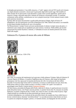 la famiglia può permettersi. L'uso dello strascico, o "coda", appare solo nel XVI secolo ed é rimasto
uno degli elementi essenziali e classici per la gran parte degli abiti nuziali oggi. Dal modello di
abito nuziale che la sposa porta si può desumere a quale classe sociale appartiene: quanto più lo
strascico è lungo e decorato tanto più è sintomo di ricchezza e di prestigio sociale. Le maniche,
solitamente molto attillate, costituiscono un vero e proprio tesoro per via dei suntuosi ricami e delle
pietre preziose incastonate.
Il primo abito da sposa documentato é quello della principessa Filippa, figlia di Enrico IV
d'Inghilterra, che nel matrimonio con Erik di Danimarca nel 1406, indossò una tunica e un mantello
di seta bianca bordati di pelliccia di vaio e di ermellino.
Nel Rinascimento è sempre l'uomo ad essere predominante, la donna è sempre messa da parte, e i
matrimoni sono sempre più un espediente per unire terreni e ricchezze. Molto diffusi gli incontri
omosessuali fra uomini facoltosi e letterati, o l’abitudine di avere un’amante piuttosto che essere
fedeli alla moglie.

Galeazzo II e il pranzo di nozze alla corte di Milano




Galeazzo II Visconti (ca. 1320-1378)




Dame




Nobiluomini
Nel 1368, in occasione del matrimonio tra la giovane e bella milanese Violante, figlia di Galeazzo II
Visconti Signore di Milano, e Lionello d’Inghilterra duca di Clarence, ebbe luogo un banchetto
principesco, che fece epoca per la inusitata profusione dei cibi e la ricchezza dei doni offerti.
Secondo il resoconto degli storici dell’avvenimento, le mense in realtà furono non una, bensì due.
Nella prima sedeva lo sposo seduto accanto a cavalieri e nobili, fra i quali c’era anche un
personaggio assai illustre, il poeta messer Francesco Petrarca .
All’altra mensa, presieduta da Regina della Scala, sedevano le donne, le quali portavano in tavola i
piatti alla prima mensa, cioè 50 per ciascuna portata. Le portate furono ben 18, ciascuno era inoltre
duplicata, in quanto composta di due vivande, una a base di carne e un’altra a base di pesce. Ogni
singola portata era corredata da un dono personale per ciascun convitato.
La prima imbandigione, era costituita da due porcellini dorati che mandavano fuoco dalla bocca e
da una varietà di pesce chiamato “porchetta dorata”. La seconda presentava lepri dorate con lucci.
La quarta era composta di quaglie e pernici, ovviamente dorate, accompagnate da trote arrostite.
 