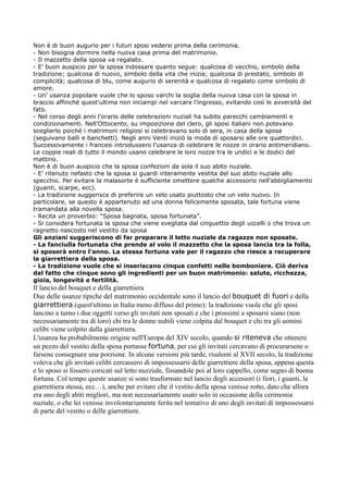 Non è di buon augurio per i futuri sposi vedersi prima della cerimonia.
- Non bisogna dormire nella nuova casa prima del matrimonio.
- Il mazzetto della sposa va regalato.
- E’ buon auspicio per la sposa indossare quanto segue: qualcosa di vecchio, simbolo della
tradizione; qualcosa di nuovo, simbolo della vita che inizia; qualcosa di prestato, simbolo di
complicità; qualcosa di blu, come augurio di serenità e qualcosa di regalato come simbolo di
amore.
- Un’ usanza popolare vuole che lo sposo varchi la soglia della nuova casa con la sposa in
braccio affinché quest’ultima non inciampi nel varcare l’ingresso, evitando così le avversità del
fato.
- Nel corso degli anni l’orario delle celebrazioni nuziali ha subito parecchi cambiamenti e
condizionamenti. Nell’Ottocento, su imposizione del clero, gli sposi italiani non potevano
sceglierlo poiché i matrimoni religiosi si celebravano solo di sera, in casa della sposa
(seguivano balli e banchetti). Negli anni Venti iniziò la moda di sposarsi alle ore quattordici.
Successivamente i francesi introdussero l’usanza di celebrare le nozze in orario antimeridiano.
Le coppie reali di tutto il mondo usano celebrare le loro nozze tra le undici e le dodici del
mattino.
Non è di buon auspicio che la sposa confezioni da sola il suo abito nuziale.
- E’ ritenuto nefasto che la sposa si guardi interamente vestita del suo abito nuziale allo
specchio. Per evitare la malasorte è sufficiente omettere qualche accessorio nell’abbigliamento
(guanti, scarpe, ecc).
- La tradizione suggerisce di preferire un velo usato piuttosto che un velo nuovo. In
particolare, se questo è appartenuto ad una donna felicemente sposata, tale fortuna viene
tramandata alla novella sposa.
- Recita un proverbio: “Sposa bagnata, sposa fortunata”.
- Si considera fortunata la sposa che viene svegliata dal cinguettio degli uccelli o che trova un
ragnetto nascosto nel vestito da sposa
Gli anziani suggeriscono di far preparare il letto nuziale da ragazze non sposate.
- La fanciulla fortunata che prende al volo il mazzetto che la sposa lancia tra la folla,
si sposerà entro l’anno. La stessa fortuna vale per il ragazzo che riesce a recuperare
la giarrettiera della sposa.
- La tradizione vuole che si inseriscano cinque confetti nelle bomboniere. Ciò deriva
dal fatto che cinque sono gli ingredienti per un buon matrimonio: salute, ricchezza,
gioia, longevità e fertilità.
Il lancio del bouquet e della giarrettiera
Due delle usanze tipiche del matrimonio occidentale sono il lancio del bouquet di fuori e della
giarrettiera (quest'ultimo in Italia meno diffuso del primo): la tradizione vuole che gli sposi
lancino a turno i due oggetti verso gli invitati non sposati e che i prossimi a sposarsi siano (non
necessariamente tra di loro) chi tra le donne nubili viene colpita dal bouquet e chi tra gli uomini
celibi viene colpito dalla giarrettiera.
L'usanza ha probabilmente origine nell'Europa del XIV secolo, quando si riteneva che ottenere
un pezzo del vestito della sposa portasse fortuna, per cui gli invitati cercavano di procurarsene o
farsene consegnare una porzione. In alcune versioni più tarde, risalenti al XVII secolo, la tradizione
voleva che gli invitati celibi cercassero di impossessarsi delle giarrettiere della sposa, appena questa
e lo sposo si fossero coricati sul letto nuzziale, fissandole poi al loro cappello, come segno di buona
fortuna. Col tempo queste usanze si sono trasformate nel lancio degli accessori (i fiori, i guanti, la
giarrettiera stessa, ecc…), anche per evitare che il vestito della sposa venisse rotto, dato che allora
era uno degli abiti migliori, ma non necessariamente usato solo in occasione della cerimonia
nuziale, o che lei venisse involontariamente ferita nel tentativo di uno degli invitati di impossessarsi
di parte del vestito o delle giarrettiere.
 