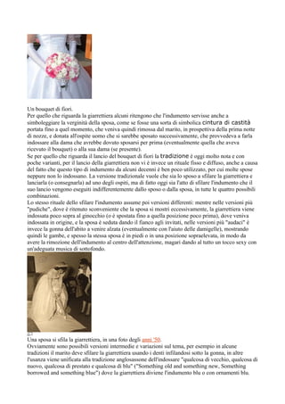 Un bouquet di fiori.
Per quello che riguarda la giarrettiera alcuni ritengono che l'indumento servisse anche a
simboleggiare la verginità della sposa, come se fosse una sorta di simbolica cintura di castità
portata fino a quel momento, che veniva quindi rimossa dal marito, in prospettiva della prima notte
di nozze, e donata all'ospite uomo che si sarebbe sposato successivamente, che provvedeva a farla
indossare alla dama che avrebbe dovuto sposarsi per prima (eventualmente quella che aveva
ricevuto il bouquet) o alla sua dama (se presente).
Se per quello che riguarda il lancio del bouquet di fiori la tradizione è oggi molto nota e con
poche varianti, per il lancio della giarrettiera non vi è invece un rituale fisso e diffuso, anche a causa
del fatto che questo tipo di indumento da alcuni decenni è ben poco utilizzato, per cui molte spose
neppure non lo indossano. La versione tradizionale vuole che sia lo sposo a sfilare la giarrettiera e
lanciarla (o consegnarla) ad uno degli ospiti, ma di fatto oggi sia l'atto di sfilare l'indumento che il
suo lancio vengono eseguiti indifferentemente dallo sposo o dalla sposa, in tutte le quattro possibili
combinazioni.
Lo stesso rituale dello sfilare l'indumento assume poi versioni differenti: mentre nelle versioni più
"pudiche", dove è ritenuto sconveniente che la sposa si mostri eccessivamente, la giarrettiera viene
indossata poco sopra al ginocchio (o è spostata fino a quella posizione poco prima), dove veniva
indossata in origine, e la sposa è seduta dando il fianco agli invitati, nelle versioni più "audaci" è
invece la gonna dell'abito a venire alzata (eventualmente con l'aiuto delle damigelle), mostrando
quindi le gambe, e spesso la stessa sposa è in piedi o in una posizione sopraelevata, in modo da
avere la rimozione dell'indumento al centro dell'attenzione, magari dando al tutto un tocco sexy con
un'adeguata musica di sottofondo.




Una sposa si sfila la giarrettiera, in una foto degli anni '50.
Ovviamente sono possibili versioni intermedie e variazioni sul tema, per esempio in alcune
tradizioni il marito deve sfilare la giarrettiera usando i denti infilandosi sotto la gonna, in altre
l'usanza viene unificata alla tradizione anglosassone dell'indossare "qualcosa di vecchio, qualcosa di
nuovo, qualcosa di prestato e qualcosa di blu" ("Something old and something new, Something
borrowed and something blue") dove la giarrettiera diviene l'indumento blu o con ornamenti blu.
 