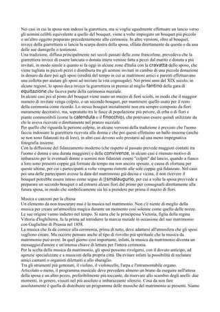 Nei casi in cui la sposa non indossi la giarettiera, ma si voglia ugualmente effettuare un lancio verso
gli uomini celibli equivalente a quello del bouquet, viene a volte impiegato un bouquet più piccolo
o un'altro oggetto praparato precedentemente alla cerimonia. In altre versioni, oltre al bouquet,
invece della giarrettiera si lancia la scarpa destra della sposa, sfilata direttamente da questa o da una
delle sue damigelle o testimoni.
Una tradizione, diffusa principalmente nei secoli passati delle zone francofone, prevedeva che la
giarrettiera invece di essere lanciata o donata intera venisse fatta a pezzi dal marito e donata a più
invitati, in modo simile a quanto si fa oggi in alcune zone d'Italia con la cravatta dello sposo, che
viene tagliata in piccoli pezzi e distribuita tra gli uomini invitati in cambio di una piccola donazione
in denaro da dare poi agli sposi (eredità del tempo in cui ai matrimoni amici e parenti effettuavano
una colletta per aiutare gli sposi ad iniziare la vita cogniugale). Nei primi anni del XIX secolo, in
alcune regioni, lo sposo dava invece la giarrettiera in premio al miglio fantino della gara di
equitazione che faceva parte della cerimonia nuzziale.
In alcuni casi poi al posto del bouquet viene usato un mazzo di fiori sciolti, in modo che il maggior
numero di invitate venga colpito, o un secondo bouquet, per mantenere quello usato per il resto
della cerimonia come ricordo. Lo stesso bouquet inizialmente non era sempre composto da fiori
meramente decorativi, ma, sopratutto tra le fasce di popolazione più povere, di erba o di fiori e
piante commestibili (come la calendula o il finocchio), che potevano essere quindi utilizzate da
chi le aveva ricevute o direttamente nel pranzo nuzziale.
Per quello che riguarda le persone colpite, in alcune versioni della tradizione è previsto che l'uomo
faccia indossare la giarettiera ricevuta alla donna e che poi questi effettuino un ballo insieme (anche
se non sono fidanzati tra di loro), in altri casi devono solo prestarsi ad una meno impegnativa
fotografia insieme.
Con la diffusione del fidanzamento moderno (che rispetto al passato prevede maggiori contatti tra
l'uomo e donna e una durata maggiore) e delle convivenze, in alcuni casi è ritenuto motivo di
imbarazzo per le eventuali donne o uomini non fidanzati essere "colpiti" dal lancio, quando a fianco
a loro sono presenti coppie già formate da tempo ma non ancora sposate, e causa di sfortuna per
queste ultime, per cui i partecipanti a volte vengono ristretti alle sole coppie già fidanzate. Nel caso
poi una delle partecipanti avesse la data del matrimonio già decisa e vicina, il non ricevere il
bouquet potrebbe essere inteso come segno di [[smalaugurio, per cui a volte la sposa provvede a
preparare un secondo bouquet o ad estrarre alcuni fiori dal primo per consegnarli direttamente alla
futura sposa, in modo che simbolicamente sia lei a prendere per prima il mazzo di fiori.

Musica e canzoni per la chiesa
Un elemento da non trascurare mai è la musica nel matrimonio. Non c'è niente di meglio della
musica per creare un'atmosfera magica durante un momento così solenne come quello delle nozze.
Le sue origine vanno indietro nel tempo. Si narra che la principessa Victoria, figlia della regina
Vittoria d'Inghilterra, fu la prima ad introdurre la marcia nuziale in occasione del suo matrimonio
con Guglielmo di Prussia nel 1858.
La musica che fa da cornice alla cerimonia, prima di tutto, deve adattarsi all'atmosfera che gli sposi
vogliono creare. Ma occorre pensare anche al tipo di risvolto più spirituale che la musica da
matrimonio può avere. In quel giorno così importante, infatti, la musica da matrimonio diventa un
messaggio d'amore e un'intensa chiave di lettura per l'intera cerimonia.
Per la scelta della musica da matrimonio, gli sposi possono rivolgersi, con il dovuto anticipo, ad
agenzie specializzate e a musicisti della propria città. Da evitare infatti la possibilità di reclutare
amici cantanti o organisti dilettanti e allo sbaraglio.
Tra gli strumenti più gettonati, il violino, il violoncello, l'arpa e l'intramontabile organo.
Articolato o meno, il programma musicale deve prevedere almeno un brano da eseguire nell'attesa
della sposa e un altro pezzo, preferibilmente più toccante, da riservare allo scambio degli anelli: due
momenti, in genere, vissuti nel più assoluto e imbarazzante silenzio. Cosa da non fare
assolutamente è quella di distribuire un programma delle musiche del matrimonio ai presenti. Siamo
 