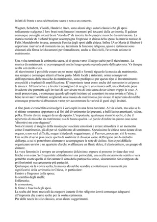 infatti di fronte a una celebrazione sacra e non a un concerto.

Wagner, Schubert, Vivaldi, Handel e Bach, sono alcuni degli autori classici che gli sposi
solitamente scelgono. I loro brani sottolineano i momenti più toccanti della cerimonia. Il galateo
comunque consiglia alcuni brani "standard" da inserire tra le proprie musiche da matrimonio. La
marcia nuziale di Richard Wagner accompagna l'ingresso in chiesa della sposa; la marcia nuziale di
Felix Mendelssohn invece, annuncia l'uscita degli sposi dalla chiesa. Infine l'Ave Maria di Shubert è
opportuno riservarla al momento in cui, terminata la funzione religiosa, sposi e testimoni sono
chiamati alla firma dei documenti per formalizzare, anche ai fini civili, l'avvenuta unione in
matrimonio.

Una volta terminata la cerimonia sacra, ci si sposta verso il luogo scelto per il ricevimento. La
musica da matrimonio ci accompagnerà anche lungo questa seconda parte della giornata. Va dunque
scelta con molta cura.
Al ricevimento è possibile essere un po' meno rigidi e formali riguardo la musica da matrimonio,
ma sempre e comunque attenti al buon gusto. Molti locali e ristoranti, ormai consapevoli
dell'importanza delle musiche da matrimonio, sono predisposti per questo tipo di intrattenimento
con palchi e impianti di amplificazione. E' importante tener conto anche del momento in cui passa
la musica. Al banchetto e a tavola il consiglio è di scegliere una musica soft, un sottofondo poco
invadente che permetta agli invitati di conversare tra di loro senza dover alzare troppo la voce. A
metà pranzo/cena, o comunque quando gli ospiti iniziano ad assentarsi tra una portata e l'altra, è
bene ravvivare l’ambiente scegliendo una musica da matrimonio più vivace. Il repertorio dovrebbe
comunque presentarsi abbastanza vasto per accontentare la varietà di gusti degli invitati.

A fine pasto è consentito coinvolgere i vari ospiti in una festa danzante. Al via allora, ma solo se lo
si ritiene veramente opportuno e ai fini del divertimento dei presenti, a balli latino americani, valzer,
polka. Il tutto diretto magari da un dj esperto. L'importante, qualunque siano le scelte, è che il
repertorio di musiche da matrimonio sia di buona qualità. Le parole d'ordine in questo caso sono
"divertirsi ma con eleganza".
Non c'è niente di meglio della musica per suscitare emozioni e creare atmosfera in un momento
come il matrimonio, già di per sè ricchissimo di sentimento. Spessissimo le chiese sono dotate di un
organo, e non sarà difficile, magari chiedendo suggerimento al Parroco, procurarsi chi lo suona.
Una scelta diversa può essere quella di sostituire il classico suono dell'organo con la melodia
dell'arpa, a cui si potrebbero alternare o accompagnare le note di violino. Non è poi difficile
organizzare un trio o un quartetto d'archi, o affiancare un flauto dolce, il clavicembalo, un gruppo di
chitarre.
La voce femminile è sempre un complemento dolcissimo; oppure si possono invitare due voci
liriche o un coro. Se frequentate abitualmente una parrocchia, una scelta sicuramente sentita e vera
potrebbe essere quella di far cantare il coro della parrocchia stesso, sicuramente non composto da
professionisti ma certamente più partecipi.
Qualunque sia la vostra scelta, la musica dovrebbe scandire e sottolineare i momenti più
significativi della cerimonia in Chiesa, in particolare:
l'arrivo e l'ingresso della sposa;
lo scambio degli anelli;
l'offertorio;
la comunione;
le firme e l'uscita degli sposi.
La scelta dei brani musicali da eseguire durante il rito religioso dovrà comunque adeguarsi
all'impronta che avrete scelto per la vostra cerimonia.
Per delle nozze in stile classico, ecco alcuni suggerimenti.
 