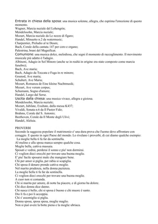 Entrata in chiesa della sposa: una musica solenne, allegra, che esprima l'emozione di questo
momento.
Wagner, Marcia nuziale del Lohengrin;
Mendelssohn, Marcia nuziale;
Mozart, Marcia nuziale da Le nozze di figaro;
Handel, Minuetto n.2 da watermusic;
Charpentier, Preludio al te Deum;
Bach, Corale della cantata 147 per coro e organo;
Palestrina, brani del Magnificat.
Comunione: una musica dolce, melodiosa, che segni il momento di raccoglimento. Il movimento
musicale più adatto è l'adagio.
Albinoni, Adagio in Sol Minore (anche se in realtà in origine era stato composto come marcia
funebre);
Bach, Ave maria;
Bach, Adagio da Toccata e Fuga in re minore;
Gounod, Ave maria;
Schubert, Ave Maria;
Mozart, Romanza de Eine kleine Nachtmusik;
Mozart, Ave verum corpus;
Schumann, Sogno d'amore;
Handel, Largo dal Serse.
Uscita dalla chiesa: una musica vivace, allegra e gioiosa.
Mendelssohn, Marcia nuziale;
Mozart, Jubilate, Exultate, dalla messa K437;
Vivaldi, Sonata n.6 da Il Pastor Fido;
Brahms, Corale dal S. Antonio;
Beethoven, Corale da Il Monte degli Ulivi;
Handel, Aleluia.

PROVERBI
Secondo la saggezza popolare il matrimonio e' una dura prova che l'uomo deve affrontare con
coraggio. E questo in ogni Paese del mondo. Lo rivelano i proverbi, di cui diamo qualche esempio:
 La moglie bella ti fa far da sentinella.
Al mulino e alla sposa manca sempre qualche cosa.
Moglie bella, cattiva massaia.
Sposati e vedrai, perderai il sonno e piu' non dormirai.
Ci voglion dieci orecchi per trovare una buona moglie.
E' piu' facile sposarsi male che mangiare bene.
Chi per amor si piglia, per rabia si scapiglia.
Chi sposa il denaro prende cattiva moglie.
Nel marito prudenza, nella donna pazienza.
La moglie bella ti fa far da sentinella.
Ci voglion dieci orecchi per trovare una buona moglie.
A cuor non si comanda.
Chi si marita per amore, di notte ha piacere, e di giorno ha dolore.
Chi dice donna dice danno.
Chi nasce è bello, chi si sposa è buono e chi muore è santo.
Dio li fa e poi li accoppia.
Chi s' assomiglia si piglia.
Donna sposa, sposa spesa, moglie maglio.
Non si può avere la botte piena e la moglie ubriaca.
 