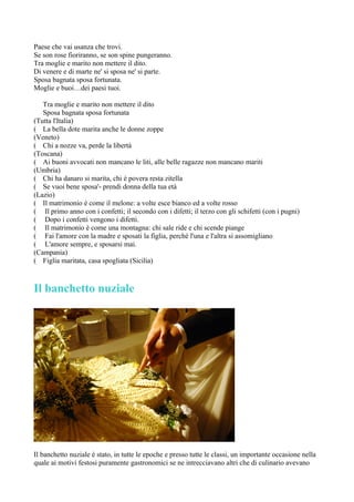 Paese che vai usanza che trovi.
Se son rose fioriranno, se son spine pungeranno.
Tra moglie e marito non mettere il dito.
Di venere e di marte ne' si sposa ne' si parte.
Sposa bagnata sposa fortunata.
Moglie e buoi…dei paesi tuoi.

   Tra moglie e marito non mettere il dito
   Sposa bagnata sposa fortunata
(Tutta l'Italia)
( La bella dote marita anche le donne zoppe
(Veneto)
( Chi a nozze va, perde la libertà
(Toscana)
( Ai buoni avvocati non mancano le liti, alle belle ragazze non mancano mariti
(Umbria)
( Chi ha danaro si marita, chi è povera resta zitella
( Se vuoi bene sposa'- prendi donna della tua età
(Lazio)
( Il matrimonio è come il melone: a volte esce bianco ed a volte rosso
( Il primo anno con i confetti; il secondo con i difetti; il terzo con gli schifetti (con i pugni)
( Dopo i confetti vengono i difetti.
( Il matrimonio è come una montagna: chi sale ride e chi scende piange
( Fai l'amore con la madre e sposati la figlia, perchè l'una e l'altra si assomigliano
( L'amore sempre, e sposarsi mai.
(Campania)
( Figlia maritata, casa spogliata (Sicilia)



Il banchetto nuziale




Il banchetto nuziale è stato, in tutte le epoche e presso tutte le classi, un importante occasione nella
quale ai motivi festosi puramente gastronomici se ne intrecciavano altri che di culinario avevano
 