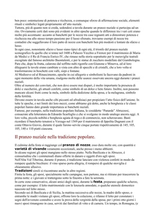 ben poco: ostentazione di potenza e ricchezza, o comunque sforzo di affermazione sociale, elementi
rituali e simbolici legati propriamente all’atto nuziale.
Tuttora, più di quanto non si creda, sedendosi a tavola durante un pranzo nuziale si partecipa ad un
rito. Ovviamente certi dati sono più evidenti in altre epoche quando le differenze tra i vari ceti erano
molto più accentuate: accanto ai banchetti per le nozze tra case regnanti atti a dimostrare potenza e
ricchezza ma allo stesso tempo passione per il lusso sfrenato, troviamo esempi di nozze tra
contadini che suggellavano il loro patto di nozze con banchetti ben più modesti e lontani da sfarzo e
lusso.
In ogni caso, nonostante sfarzo e lusso siano tipici di ogni età, il trionfo del pranzo nuziale
scenografico fu quello che si tenne nel 1600 a Palazzo Vecchio a Firenze per il matrimonio di Maria
de Medici e il Re di Francia Enrico IV, che rimase nella storia soprattutto per le meraviglie teatrali
escogitate dal famoso architetto Buontalenti, e per le statue di zucchero modellate dal Giambologna.
Pare che, dopo la frutta, calarono dal soffitto nubi rigonfie con Giunone e Minerva, ed al loro
dileguarsi le tavole erano cambiate a vista con altre di specchi e di cristalli, che a loro volta si
trasformarono in boschetti con valli, siepi e fontane.
Al Medioevo ed al Rinascimento, epoche in cui allegorie e simbolismi la facevano da padroni in
ogni momento della vita umana, risalgono molte delle usanze osservate ancora oggi durante i pranzi
nuziali.
Oltre al numero dei convitati, che non deve essere mai dispari, è molto importante la presenza di
dolci e zuccherini, gli attuali confetti, come simbolo di un dolce e lieto futuro. Inoltre, non possono
mancare alcuni frutti come la mela, simbolo della dedizione della sposa, e la melagrana, simbolo
della fertilità.
Devono essere in tavola anche cibi piccanti ed afrodisiaci per propiziare l’atto fisico dell’unione. In
tutte le epoche, e nei limiti dei loro mezzi, come abbiamo già detto, anche la borghesia e le classi
popolari hanno dato grande importanza ai banchetti nuziali.
Famose, per esempio, nella tradizione popolare Italiana, le cosiddette “Panarde” Abruzzesi,
consacrate alla letteratura da Edoardo Scarfoglio e che si svolgono in modo analogo ancora oggi. A
loro volta, piccola nobiltà e borghesia agiata di toga e di commercio, non scherzavano. Basti
ricordare il banchetto tenutosi a Verzago nel 1569 per il matrimonio di Ippolita Dugnani con il
conte Ottavio Giovio, durante il quale furono servite cinque portate rispettivamente di 145, 105,
105, 140 e 110 piatti ciascuna.

Il pranzo nuziale nella tradizione popolare.
Il culmine della festa si raggiunge col pranzo di nozze; esso dura molte ore, con quantità e
varietà di vivande veramente eccezionali, anche presso i meno abbienti.
In alcune regioni gli sposi mangiano nello stesso piatto. Nella Basilicata e in Abruzzo, è
consuetudine che i commensali diano offerte in danaro e oggetti d'oro agli sposi.
Nell'Alta Val Tiberina, durante il pranzo, è tradizione lanciare con violenza confetti in modo da
rompere qualche bicchiere: il vino sparso porta allegria, il rompersi di qualche stoviglia è
chiaramente allusivo.
Tradizioni simili si riscontrano anche in altre regioni.
Finita la festa, gli sposi, specialmente nelle campagne, non partono, ma si ritirano per trascorrere la
prima notte: e i giovani si trattengono sotto la finestra a fare la serenata.
In certe zone conservative, alcuni amici degli sposi, durante la festa, preparano qualche scherzo,
come per esempio: il letto matrimoniale con le lenzuola annodate, o qualche utensile domestico
nascosto nel letto stesso.
Secondo usi di Basilicata e di Sicilia, la mattina successiva alle nozze, la madre dello sposo, o
entrambe le madri visitano gli sposi, offrono loro la colazione, e rifanno il letto per constatare i
segni dell'avvenuto connubio e avere la prova della verginità della sposa; per i primi otto giorni i
nuovi sposi rimangono in casa, serviti dai familiari di vitto e di camera. Un tempo, in Romagna, (e
 