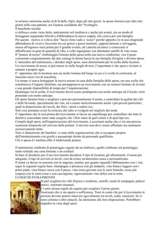 in un'area vastissima anche al di là delle Alpi), dopo gli otto giorni, la sposa ritornava per altri otto
giorni nella casa patema: era l'usanza cosiddetta del “rivoltaglio
Il banchetto nuziale
o rinfresco come viene detto, anticamente nel medioevo e anche più avanti, era un modo di
festeggiare augurando felicità e d'abbondanza la nuova coppia, che creava poi una famiglia.
Per questo motivo si voleva dire "faccio festa vado a nozze" perchè appunto c'e ra una stragrande
abbondanza di viveri e leccornie tra cui grossi e grassi montoni, capponi,faraone e selvaggina,
messa all'ingrasso mesi prima per il grande evento, ed i parenti ed amici e conoscenti si
abbuffavano in gran di quantità di cibo, a volte ingurgitato con altrettante caraffe di vino rosso.
Il "pranzo di nozze" simboleggia l'entrata della sposa nella sua nuova condizione: con il pasto
consumato congiuntamente dai due coniugi la donna lascia la sua famiglia d'origine e diventa sposa.
L’atmosfera del matrimonio, i desideri degli sposi, sono determinanti per la scelta della location.
Un ricevimento di nozze si può tenere in mille luoghi diversi, l’importante è che sposi e invitati si
sentano a proprio agio.
E’ opportuno che la location non sia molto lontana dal luogo in cui si è svolta la cerimonia, al
massimo mezz’ora di macchina.
Un tempo si usava festeggiare la nuova unione in casa della famiglia della sposa, era una scelta che
sottolineava il legame familiare, ma presupponeva un ricevimento con un numero limitato di invitati
e una grande disponibilità di tempo per l’organizzazione.
Qualunque sia la scelta, il ricevimento dovrà essere predisposto con molto anticipo ed il locale verrà
prenotato con molto anticipo.
Gli sposi faranno bene a scegliere e provare personalmente il menù, a controllare la qualità dei cibi
e delle bevande, specialmente dei vini, ed a curare meticolosamente anche i più piccoli particolari,
quali la disposizione dei tavoli, dei fiori, i posti a sedere ecc.
Solo così potranno avere la certezza che tutto si svolgerà nel migliore dei modi.
E' opportuno che la sera prima del ricevimento si faccia un sopralluogo per controllare che tutte le
direttive concordate siano state eseguite che i fiori siano di quel colore e di quel tipo ecc.
Compiti degli sposi, nell'organizzazione del ricevimento, è accertarsi anche che ci sia una precisa
scansione temporale nel servizio delle portate: il servizio non deve essere affrettato ma nemmeno
eccessivamente lento.
Non vi dimenticate dei bambini: vi sono delle organizzazioni che si occupano proprio
dell'intrattenimento con giochi e passatempi diretto da personale qualificato.
Chi si sposa d i mattina offre il tradizionale pranzo.

Il matrimonio celebrato di pomeriggio seguito da un rinfresco, quello celebrato nel pomeriggio
tardo richiede una cena formale o un cocktail.
In base al desiderio per il tuo ricevimento deciderai il tipo di location, gli allestimenti, il menù più
adeguato, il tipo di servizio ai tavoli, così da creare un'atmosfera unica e personalizzata.
Il menù va deciso in armonia con la stagione, mentre, per quanto riguarda l'abbinamento con i vini,
segui le seguenti regole base: champagne o prosecco con gli antipasti, vino bianco leggero con i
primi piatti, vino bianco secco con il pesce, vino rosso giovane con le carni bianche, rosso più
corposo con le carni rosse e con cacciagione, rigorosamente vino dolce con la torta.
LUOGO DI SVOLGIMENTO
                     Si può scegliere tra ville d'epoca o moderne, castelli, casali di campagna, palazzi
                     storici, ristoranti rinomati.
                     Ci sono alcune regole da seguire per scegliere il posto giusto:
                     Assicurati che ci sia spazio a sufficienza. Tieni in conto che per il ricevimento le
                     persone devono potersi muovere agevolmente tra tavoli, sedie, musicisti. Se ci
                     sono colonne o altri ostacoli, fai attenzione alla loro disposizione. Potrebbero
                     impedire la vista degli sposi.
 