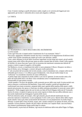 Cena: il menù è analogo a quello del pranzo seduti, meglio se in versione più leggera per non
appesantire gli invitati. L’atmosfera deve essere più elegante e raffinata.

LA TORTA
.




LE TRADIZIONI E L'ARTE DOLCIARIA DEL MATRIMONIO
La torta nuziale
Come ogni festa che si rispetti anche il matrimonio ha il suo momento “dolce”!
Non esiste, oggigiorno, banchetto nuziale che non si concluda con la degustazione di deliziosi dolci
e della Torta nuziale concepita per stupire gli occhi e per deliziare i palati!
Torte e dolci allietano le tavole delle ricorrenze importanti sin dai tempi più remoti, già gli antichi
romani erano soliti offrire alla giovane sposa un dolce rotondo fatto di miele e frutta, come augurio
di fertilità e lo stesso facevano i greci che in occasione dei matrimoni consumavano dolcetti di
sesamo e miele in segno di augurio e di fecondità.
Nel Medioevo, invece, ai matrimoni dei nobili si usava preparare il Bianco Mangiare un dolce a
base di farina, uova, formaggio e zenzero dal gusto molto particolare.
E’ solo nei primi del novecento che la torta nuziale, come la intendiamo noi, compare sulle tavole
imbandite per le nozze e vi si affaccia quasi timidamente, visto che per molto tempo la sua
“esibizione” fu considerata sinonimo di scarsa raffinatezza…
A partire dagli anni cinquanta la moda cambia e con essa le opinioni: la torta nuziale entra a far
parte del menù della festa e da allora viene considerata come il completamento unico e
irrinunciabile di ogni pranzo nuziale.
 Anche quando c’era poco da spendere, nelle economie povere delle zone rurali, la torta nuziale non
poteva mancare a conclusione del banchetto. Erano dolci semplici, poiché gli ingredienti per
confezionarli non erano economici, preparati dalle mani sapienti della mamma della sposa o dalle
parenti più prossime che spesso si riunivano sin dalla settimana precedente le nozze per curare tutti i
preparativi. Nella maggior parte dei casi la torta era fatta di Pan di Spagna imbevuto di Vermouth,
farcito di creme e ricoperto di glassa ma non esiste regione in Italia che non abbia elaborato una o
più ricette tradizionali per festeggiare il giorno delle nozze.
Nell’arte dolciaria sarda, ad esempio, oltre agli amaretti, piccoli dolcetti tradizionali che non
potevano mancare ai matrimoni, si usava preparare il dolce della sposa. Questo dolce dalle origini
molto antiche veniva già citato in documenti del Seicento e la sua preparazione era molto lunga e
delicata. La pasta fatta a base di farina, acqua, sale e strutto conteneva un ripieno di miele, nocciole,
cannella e scorza d'arancia. Quello che più colpiva del dolce era l’aspetto finale: una rosa bianca
che rimaneva perfettamente intatta anche dopo la cottura.
A Boccassuolo, in provincia di Modena, vige ancora la tradizione della torta della Flippa: la Flippa,
 