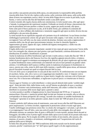 una sorella o una parente prossima della sposa, era anticamente la responsabile della perfetta
riuscita della festa. Era lei che vigilava sulla cucina, sulla vestizione della sposa, sulla scelta delle
dame d'onore ma soprattutto curava i dolci: la torta della Flippa doveva essere la più bella, la più
buona, e veniva servita alla fine del banchetto serale a casa dello sposo.
Contravvenendo alla regola classica della non ostentazione, le torte nuziali sono, oltre agli sposi
s’intende, le protagoniste dei matrimoni moderni. Esibendo un trionfo di forme e decorazioni che
non ha precedenti arrivano perfino a rubare la scena, seppur per pochi secondi, alla sposa…
Sotto sotto però il bravo pasticcere sa che, al di là delle forme, per celebrare la solennità del
momento ci si deve affidare alla tradizione e raramente suggerirà agli sposi un dolce diverso da una
millefoglie o da una torta alla panna.
La torta nuziale ha un significato augurale ed è pertanto ricca di simbolismi: la sua forma circolare
simboleggia la protezione celeste che gli sposi invocano sulla coppia; i vari strati, sia che siano
sovrapposti l’uno sull’altro sia che siano sorretti da alzatine, formano una scala a rappresentare il
cammino della vita che gli sposi percorreranno insieme; in cima le classiche figurine a
rappresentare gli sposi, oppure dei cigni, simbolo del legame monogamico, o delle rose che
rappresentano l’amore!
Il taglio della torta è un momento importante: unendo le loro mani gli sposi sanciscono l’inizio della
loro vita coniugale che, almeno per quel giorno e per quel banchetto, continua dolcemente con la
distribuzione di confetti e bomboniere ai parenti.
Anche la tradizione di offrire bomboniere agli invitati è molto antica e risale alla fine del ‘500. Il
termine bomboniera deriva dal francese bon-bon che significa appunto piccolo dolce, si trattava
infatti di piccoli oggetti in miniatura accompagnati da dolcetti che gli sposi regalavano agli invitati.
Le prime bomboniere erano confezionate con materiali rari ed avevano pertanto un grande valore
artistico. Col diffondersi dell’usanza si diffuse anche la tradizione di preparare le bomboniere in
casa e, ancora una volta, erano le abili mani delle mamme, o quelle della sposa stessa, ad intessere
piccoli fazzoletti ricamati nei quali avvolgere biscotti fatti in casa.
I biscotti della sposa si preparavano in casa più di due secoli fa. Si confezionavano con un impasto
di zucchero, farina, sale, olio e uova a cui si aggiungevano mandorle e noci. L’impasto veniva
lavorato con cura prima di essere suddiviso in pani stretti e lunghi che venivano cotti al forno per
mezz’ora. Poi si lasciavano raffreddare, si tagliavano in piccoli pezzi e si rimettevano in forno a
tostare.
Ancora oggi in Trentino si è soliti distribuire i cròfani piccoli dolcetti detti anche ‘confetti degli
sposi’. Sono dei dolci fritti, dalla forma ovale, con all’interno un gheriglio di noce e zucchero
all’esterno. Esistono varie testimonianze, anche dell’ottocento, che citano i cròfani fra i dolci
distribuiti in occasione delle nozze dagli sposi a parenti e amici.
 La torta nuziale,si sarebbe sviluppata presso le classi benestanti dal XVII sec. L’usanza di
ammucchiare i biscotti e i pasticcini portati dagli invitati per formare un cumulo, alla cui altezza
corrispondeva la futura prosperita' dei coniugi, secondo una credenza si sarebbe trasformata da
“montagna” sgraziata in un dolce glassato a piani, dopo la meta' del ‘600 ad opera di un cuoco
francese.
I canoni simbolici dell’odierna torta di matrimonio, sono nati invece alla fine dell’Ottocento nei
paesi anglosassoni. La forma circolare, rappresenta la protezione celeste evocata sugli sposi,
l’anello simboleggia una promessa senza fine. Le alzate che sorreggono i vari piani, o gli strati che
si sovrappongono l’uno all’altro, sono una sorta di scala della vita coniugale, dove gli sposi
affrontano insieme un cammino fatto di gioie e difficolta'.La torta nuziale, portata intera davanti ai
festeggiati, dovrebbe avere il primo taglio iniziato dallo sposo (con la mano di lei posata sulla sua) e
terminato dalla sposa. Poi la moglie dovrebbe servire il dolce al neo-marito, alla suocera, alla
mamma, al suocero, al padre e ai testimoni, simboleggiando cosi' l’acquisizione del ruolo di
padrona della nuova famiglia.
In Italia fino alla prima meta' del ‘900 la tradizione della torta nuziale non ha destato grandi
consensi, perche' i matrimoni piu' “in” dell’epoca (quelli regali o di alta rappresentanza)
 