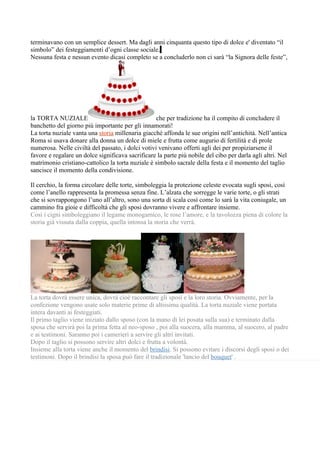terminavano con un semplice dessert. Ma dagli anni cinquanta questo tipo di dolce e' diventato “il
simbolo” dei festeggiamenti d’ogni classe sociale.
Nessuna festa e nessun evento dicasi completo se a concluderlo non ci sarà “la Signora delle feste”,




la TORTA NUZIALE                                   che per tradizione ha il compito di concludere il
banchetto del giorno più importante per gli innamorati!
La torta nuziale vanta una storia millenaria giacché affonda le sue origini nell’antichità. Nell’antica
Roma si usava donare alla donna un dolce di miele e frutta come augurio di fertilità e di prole
numerosa. Nelle civiltà del passato, i dolci votivi venivano offerti agli dei per propiziarsene il
favore e regalare un dolce significava sacrificare la parte più nobile del cibo per darla agli altri. Nel
matrimonio cristiano-cattolico la torta nuziale è simbolo sacrale della festa e il momento del taglio
sancisce il momento della condivisione.

Il cerchio, la forma circolare delle torte, simboleggia la protezione celeste evocata sugli sposi, così
come l’anello rappresenta la promessa senza fine. L’alzata che sorregge le varie torte, o gli strati
che si sovrappongono l’uno all’altro, sono una sorta di scala così come lo sarà la vita coniugale, un
cammino fra gioie e difficoltà che gli sposi dovranno vivere e affrontare insieme.
Così i cigni simboleggiano il legame monogamico, le rose l’amore, e la tavolozza piena di colore la
storia già vissuta dalla coppia, quella intonsa la storia che verrà.




La torta dovrà essere unica, dovrà cioè raccontare gli sposi e la loro storia. Ovviamente, per la
confezione vengono usate solo materie prime di altissima qualità. La torta nuziale viene portata
intera davanti ai festeggiati.
Il primo taglio viene iniziato dallo sposo (con la mano di lei posata sulla sua) e terminato dalla
sposa che servirà poi la prima fetta al neo-sposo , poi alla suocera, alla mamma, al suocero, al padre
e ai testimoni. Saranno poi i camerieri a servire gli altri invitati.
Dopo il taglio si possono servire altri dolci e frutta a volontà.
Insieme alla torta viene anche il momento del brindisi. Si possono evitare i discorsi degli sposi o dei
testimoni. Dopo il brindisi la sposa può fare il tradizionale 'lancio del bouquet' .
 