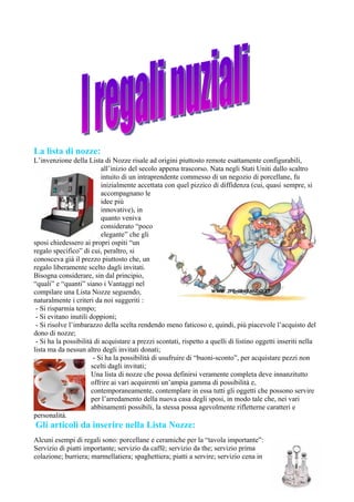 La lista di nozze:
L’invenzione della Lista di Nozze risale ad origini piuttosto remote esattamente configurabili,
                           all’inizio del secolo appena trascorso. Nata negli Stati Uniti dallo scaltro
                           intuito di un intraprendente commesso di un negozio di porcellane, fu
                           inizialmente accettata con quel pizzico di diffidenza (cui, quasi sempre, si
                           accompagnano le
                           idee più
                           innovative), in
                           quanto veniva
                           considerato “poco
                           elegante” che gli
sposi chiedessero ai propri ospiti “un
regalo specifico” di cui, peraltro, si
conosceva già il prezzo piuttosto che, un
regalo liberamente scelto dagli invitati.
Bisogna considerare, sin dal principio,
“quali” e “quanti” siano i Vantaggi nel
compilare una Lista Nozze seguendo,
naturalmente i criteri da noi suggeriti :
 - Si risparmia tempo;
 - Si evitano inutili doppioni;
 - Si risolve l’imbarazzo della scelta rendendo meno faticoso e, quindi, più piacevole l’acquisto del
dono di nozze;
 - Si ha la possibilità di acquistare a prezzi scontati, rispetto a quelli di listino oggetti inseriti nella
lista ma da nessun altro degli invitati donati;
                        - Si ha la possibilità di usufruire di “buoni-sconto”, per acquistare pezzi non
                       scelti dagli invitati;
                       Una lista di nozze che possa definirsi veramente completa deve innanzitutto
                       offrire ai vari acquirenti un’ampia gamma di possibilità e,
                       contemporaneamente, contemplare in essa tutti gli oggetti che possono servire
                       per l’arredamento della nuova casa degli sposi, in modo tale che, nei vari
                       abbinamenti possibili, la stessa possa agevolmente rifletterne caratteri e
personalità.
Gli articoli da inserire nella Lista Nozze:
Alcuni esempi di regali sono: porcellane e ceramiche per la “tavola importante”:
Servizio di piatti importante; servizio da caffè; servizio da the; servizio prima
colazione; burriera; marmellatiera; spaghettiera; piatti a servire; servizio cena in
 