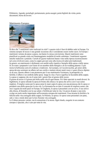 Pelletteria: Agende; portafogli; portamonete; porta assegni; porta biglietti da visita; porta
documenti; borsa da lavoro.


Matrimonio Europeo




Si dice che "i matrimoni sono realizzati in cielo" e questo cielo è fuor di dubbio sede in Europa. Un
sistema europeo di nozze è una grande occasione che è considerato essere molto sacro. In Europa i
matrimoni variano da paese a paese, ma hanno la stessa convinzione. Questi matrimoni sono
pianificati su grande scala con fiammeggiante modalità di molte settimane. I matrimoni seguono
antiche tradizioni e pratiche. Carichi di queste tradizioni hanno visto nella ripresa riconoscimento
nel corso di diversi anni, come le coppie giovani sono alla ricerca di radici più tradizionali.
In genere, un matrimonio è dichiarato con umiltà nelle rispettive famiglie della sposa e dello sposo.
Si Avviano i preparativi con l'aiuto di un membro della famiglia o di un wedding planner. E poi
inizia la bellissima serie di credenze e tradizioni. Ad esempio, in Cecoslovacchia, gli amici della
sposa devono seminare un albero nel suo cortile e mettere alcuni nastri rossi e i gusci d'uovo dipinto
su di esso. Questo albero è una promessa per il suo matrimonio l'esistenza, la prosperità e la
fertilità. L'albero è un simbolo della sposa lungo la vita e l'uovo significa la fecondità della coppia.
La sposa si suppone che sia il seme tutti i giorni fino al giorno delle nozze.
Il giorno di nozze è il giorno più bello nella vita di ogni donna. Si è fatto speciale in modi diversi. In
Inghilterra, lo sposo attende la sposa di fronte alla chiesa e la sposa che arriva con il suo uomo
migliore. Il miglior uomo per lo sposo pone le mani sopra la sposa con una promessa che lo sposo si
prenderà cura della sposa per la sua vita. La Germania ha avviato il concetto di migliore uomo, che
ora è seguita da molti paesi in Europa. In Ungheria, la sposa è presentato con un uovo, il suo arrivo
alla chiesa, di benedire con la sua salute e fertilità per tutta la vita. Un pezzo di pane o una torta
svolge un ruolo molto importante nell'economia europea dei matrimoni. Essa incarna la fertilità e la
felicità nella vita coniugale della coppia. In Polonia, la sposa e lo sposo sono presentati con pane,
sale e vino e miele dolci per la loro fiorente vita coniugale.
Le Culture possono variare, ma la sensazione è la stessa. Ogni rituale, eseguito in un contesto
europeo è speciale, che è caro per tutta la vita.
 
