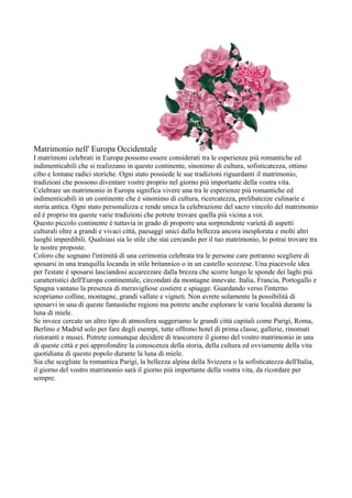 Matrimonio nell' Europa Occidentale
I matrimoni celebrati in Europa possono essere considerati tra le esperienze più romantiche ed
indimenticabili che si realizzano in questo continente, sinonimo di cultura, sofisticatezza, ottimo
cibo e lontane radici storiche. Ogni stato possiede le sue tradizioni riguardanti il matrimonio,
tradizioni che possono diventare vostre proprio nel giorno più importante della vostra vita.
Celebrare un matrimonio in Europa significa vivere una tra le esperienze più romantiche ed
indimenticabili in un continente che è sinonimo di cultura, ricercatezza, prelibatezze culinarie e
storia antica. Ogni stato personalizza e rende unica la celebrazione del sacro vincolo del matrimonio
ed è proprio tra queste varie tradizioni che potrete trovare quella più vicina a voi.
Questo piccolo continente è tuttavia in grado di proporre una sorprendente varietà di aspetti
culturali oltre a grandi e vivaci città, paesaggi unici dalla bellezza ancora inesplorata e molti altri
luoghi imperdibili. Qualsiasi sia lo stile che stai cercando per il tuo matrimonio, lo potrai trovare tra
le nostre proposte.
Coloro che sognano l'intimità di una cerimonia celebrata tra le persone care potranno scegliere di
sposarsi in una tranquilla locanda in stile britannico o in un castello scozzese. Una piacevole idea
per l'estate è sposarsi lasciandosi accarezzare dalla brezza che scorre lungo le sponde dei laghi più
caratteristici dell'Europa continentale, circondati da montagne innevate. Italia, Francia, Portogallo e
Spagna vantano la presenza di meravigliose costiere e spiagge. Guardando verso l'interno
scopriamo colline, montagne, grandi vallate e vigneti. Non avrete solamente la possibilità di
sposarvi in una di queste fantastiche regioni ma potrete anche esplorare le varie località durante la
luna di miele.
Se invece cercate un altro tipo di atmosfera suggeriamo le grandi città capitali come Parigi, Roma,
Berlino e Madrid solo per fare degli esempi, tutte offrono hotel di prima classe, gallerie, rinomati
ristoranti e musei. Potrete comunque decidere di trascorrere il giorno del vostro matrimonio in una
di queste città e poi approfondire la conoscenza della storia, della cultura ed ovviamente della vita
quotidiana di questo popolo durante la luna di miele.
Sia che scegliate la romantica Parigi, la bellezza alpina della Svizzera o la sofisticatezza dell'Italia,
il giorno del vostro matrimonio sarà il giorno più importante della vostra vita, da ricordare per
sempre.
 