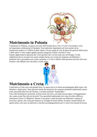 Matrimonio in Polonia
I matrimoni in Polonia, un paese nel cuore dell’Europa dove l’est e l’ovest s’incontrano, sono
un’importante celebrazione di famiglia. Una tradizione importante nel ricevimento di un
matrimonio polacco è l’offerta di pane salato e di una coppa di vino da parte dei genitori della sposa
e dello sposo. Come coppia appena sposata mangerete il pane e berrete il vino.
Il pane rappresenta la speranza dei vostri genitori che voi non siate mai nel bisogno. Il sale
simbolizza che la vita può non essere sempre facile, ma voi dovete imparare ad affrontare i
problemi che si presentano nel vostro cammino, e il vino è offerto nella speranza che non siate mai
assetati e che abbiate una vita felice e molti amici.




Matrimonio a Creta
I matrimoni a Creta sono una grande festa. La sposa arriva in chiesa accompagnata dallo sposo, dai
familiari e dagli amici. Sono presenti anche dei musicisti che suonano strumenti tradizionali cretesi,
come una particolare lira ed il laouto, e recitano poetiche "mantinades".
Una volta terminata la cerimonia, la festa inizia sul serio, con tanta musica tipica e festeggiamenti
che vanno avanti fino alle ore piccole! Una specialità tradizionale che viene di solito offerta ai
matrimoni Cretesi è il Baklavas. Questa è una pasta a strati lavorata con filamenti e ripiena di
nocciole e spezie, che viene poi immersa in sciroppo di miele diluito. Esistono varietà infinite di
questo dolce, che sono un delizioso e insolito accompagnamento per il vostro ricevimento di nozze.
 