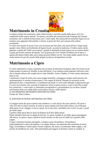 Matrimonio in Croatia
La figura centrale dei matrimoni, nella cultura locale è senz'altro quella della sposa, ed il rito
comprende molte usanze antiche. Tra queste, una delle più comuni prevede l'impiego del comune
rosmarino, che è simbolo di benvenuto, per i vostri ospiti. Dei ramoscelli di rosmarino legati con un
nastrino sono appuntati all'occhiello a sinistra, al posto dei fiori, più comuni nella cultura
occidentale.
Il vostro ricevimento di nozze è una vera occasione per fare festa, che inizia all'arrivo degli ospiti,
quando viene offerto un bicchierino di liquore locale, secondo la tradizione. Un'altra usanza molto
popolare è quella del "ballo con la sposa", quando la damigella d'onore passa con un cestino dentro
il quale gli invitati mettono del denaro. Essi acquisiscono così il diritto di ballare con la sposa, e
quanto più denaro hanno dato, più a lungo possono ballare con lei. Nei tempi andati, questo era un
modo autorevole per dar mostra della propria ricchezza ed importanza sociale.


Matrimonio a Cipro
Il vostro matrimonio a Cipro è garantito che sia pieno di atmosfera romantica, dato che l'isola era un
tempo proprio la patria di Afrodite, la dea dell'amore. Una credenza molto popolare sull'isola vuole
che se nuotate attorno allo scoglio dove è nata Afrodite, vicino a Paphos, il vostro amore durerà per
tutta la vita.
I matrimoni a Cipro di solito sono senza troppe formalità, e attraggono sempre molte persone che
spontaneamente si sentono di parteciparvi i loro auguri di felicità. Durante la cerimonia avrete
ghirlande di fiori, e naturalmente vi scambierete gli anelli. Ci sono molti alberghi a disposizione per
il vostro ricevimento, che, secondo la tradizione, inizia in prima serata e va poi avanti fino a tardi!
Per cominciare, i vostri ospiti vi saluteranno accogliendovi e presentandosi con un dono. Quindi
tutti faranno festa con i piatti della cucina tipica, musica e balli ciprioti.
IL MATRIMONIO ORTΗODOX SERVIZIO DI CIPRO
Postato da: Nikos Lekkos

IL SERVIZIO DI NOZZE ORTODOSSA DI CIPRO

La maggior parte dei greco-ciprioti sono ortodossi, ci sono alcuni che sono cattolici. Gli sposi a
volte arrivano in chiesa insieme, di solito lo sposo aspetta al di fuori della chiesa, con il bouquet
della sposa. In un villaggio si arriva a piedi, ma in una città, è probabile che si arrivi in auto, a piedi
gli ultimi metri.
I genitori della sposa dare la sposa di distanza al di fuori della chiesa.
Ospiti attendere fuori per la coppia di arrivare. La sposa, il padre di sua figlia spesso passeggiate
alla chiesa. La sposa e sposo a piedi la navata insieme, le due serie di stand con i genitori della
coppia.
Il capo è chiamato koumera damigella, il miglior uomo, Koumbaros. Il koumbaros,
tradizionalmente lo sposo del padrino, è un ospite d'onore, che partecipa alla cerimonia di nozze.
Oggi, la koumbaros è molto spesso l'uomo migliore, che aiuta a coronamento della coppia, e nel
cerchio di modificare tre volte. Altri partecipanti può leggere la Scrittura, tenere le candele, la
 