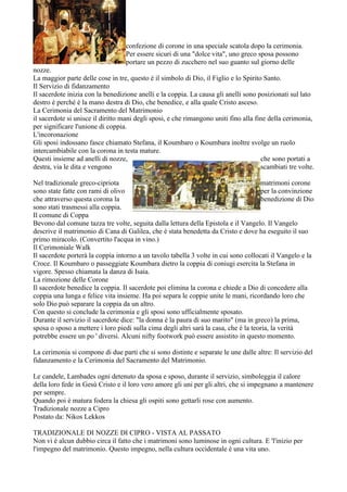 confezione di corone in una speciale scatola dopo la cerimonia.
                                  Per essere sicuri di una "dolce vita", uno greco sposa possono
                                  portare un pezzo di zucchero nel suo guanto sul giorno delle
nozze.
La maggior parte delle cose in tre, questo è il simbolo di Dio, il Figlio e lo Spirito Santo.
Il Servizio di fidanzamento
Il sacerdote inizia con la benedizione anelli e la coppia. La causa gli anelli sono posizionati sul lato
destro è perché è la mano destra di Dio, che benedice, e alla quale Cristo asceso.
La Cerimonia del Sacramento del Matrimonio
il sacerdote si unisce il diritto mani degli sposi, e che rimangono uniti fino alla fine della cerimonia,
per significare l'unione di coppia.
L'incoronazione
Gli sposi indossano fasce chiamato Stefana, il Koumbaro o Koumbara inoltre svolge un ruolo
intercambiabile con la corona in testa mature.
Questi insieme ad anelli di nozze,                                                    che sono portati a
destra, via le dita e vengono                                                         scambiati tre volte.

Nel tradizionale greco-cipriota                                                       matrimoni corone
sono state fatte con rami di olivo                                                    per la convinzione
che attraverso questa corona la                                                       benedizione di Dio
sono stati trasmessi alla coppia.
Il comune di Coppa
Bevono dal comune tazza tre volte, seguita dalla lettura della Epistola e il Vangelo. Il Vangelo
descrive il matrimonio di Cana di Galilea, che è stata benedetta da Cristo e dove ha eseguito il suo
primo miracolo. (Convertito l'acqua in vino.)
Il Cerimoniale Walk
Il sacerdote porterà la coppia intorno a un tavolo tabella 3 volte in cui sono collocati il Vangelo e la
Croce. Il Koumbaro o passeggiate Koumbara dietro la coppia di coniugi esercita la Stefana in
vigore. Spesso chiamata la danza di Isaia.
La rimozione delle Corone
Il sacerdote benedice la coppia. Il sacerdote poi elimina la corona e chiede a Dio di concedere alla
coppia una lunga e felice vita insieme. Ha poi separa le coppie unite le mani, ricordando loro che
solo Dio può separare la coppia da un altro.
Con questo si conclude la cerimonia e gli sposi sono ufficialmente sposato.
Durante il servizio il sacerdote dice: "la donna è la paura di suo marito" (ma in greco) la prima,
sposa o sposo a mettere i loro piedi sulla cima degli altri sarà la casa, che è la teoria, la verità
potrebbe essere un po ' diversi. Alcuni nifty footwork può essere assistito in questo momento.

La cerimonia si compone di due parti che si sono distinte e separate le une dalle altre: Il servizio del
fidanzamento e la Cerimonia del Sacramento del Matrimonio.

Le candele, Lambades ogni detenuto da sposa e sposo, durante il servizio, simboleggia il calore
della loro fede in Gesù Cristo e il loro vero amore gli uni per gli altri, che si impegnano a mantenere
per sempre.
Quando poi è matura fodera la chiesa gli ospiti sono gettarli rose con aumento.
Tradizionale nozze a Cipro
Postato da: Nikos Lekkos

TRADIZIONALE DI NOZZE DI CIPRO - VISTA AL PASSATO
Non vi è alcun dubbio circa il fatto che i matrimoni sono luminose in ogni cultura. E 'l'inizio per
l'impegno del matrimonio. Questo impegno, nella cultura occidentale è una vita uno.
 