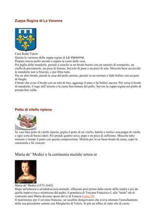 Zuppa Regina di La Varenne




Casa Reale Valois
Questa la versione della zuppa regina di La Varenne.
Prepara mezzo pollo arrosto e separa la carne dalle ossa.
Poi piglia delle mandorle, pestale e cuocile in un brodo buono con un rametto di rosmarino, un
ciuffo di prezzemolo, un poco di limone, briciole di pane e un poco di sale. Mescola bene acciocché
le mandorle non si brucino, e poi filtra tutto.
Per un altro brodo, prendi le ossa del pollo arrosto, pestale in un mortaio e falle bollire con un paio
di funghi.
Filtrato che avrai il brodo con un telo di lino, aggiungi il pane e fai bollire ancora. Poi versa il brodo
di mandorle, il sugo dell’arrosto e la carne ben battuta del pollo. Servire la zuppa regina nel piatto di
portata ben calda.




Petto di vitello ripieno




Se vuoi fare petto di vitello ripieno, piglia il petto di un vitello, battilo e mettici una poppa di vitella
e ogni sorta di buoni odori. Poi prendi quattro uova, pepe e un poco di zafferano. Mescola tutto
insieme e riempi il petto con questa composizione. Mettila poi in un buon brodo di carne, copri la
casseruola e fai cuocere.


Maria de’ Medici e la cerimonia nuziale senza re




Maria de' Medici (1573-1642)
Dopo un'infanzia e un'adolescenza normali, offuscate però prima dalla morte della madre e poi da
quella improvvisa e misteriosa del padre, il granduca di Toscana Francesco I, alla "tarda" età di
ventisette anni Maria divenne sposa del re di Francia Enrico IV.
Il matrimonio per il sovrano francese, un incallito dongiovanni che aveva ottenuto l'annullamento
della sua precedente unione con Margherita di Valois, fu più un affare di stato che di cuore.
 