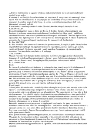 A Cipro il matrimonio è la seguente ortodossa tradizione cristiana, ma ha un sacco di elementi
anche il greco antico.
Creazione di una famiglia è stata la missione più importante di una persona nel corso degli ultimi
secoli. Non era solo la necessità di un compagno per condividere la vita; E 'stata la necessità di
mantenere il carattere greco di tutta l'isola e la società contro i tanti conquistatori dell' isola.
(Veneziani, ottomani, inglesi)
Il matrimonio è una lunga catena di eventi. Nessuno potrebbe rompere un anello di esso.
LA PARTITA DI
In quei tempi i genitori hanno il diritto e il dovere di decidere il marito o la moglie per il loro
bambino. A volte non hanno nemmeno informare i loro bambini per i loro piani. I padri hanno
avuto una riunione e sono state di prendere la decisione per il matrimonio. Di solito, il padre della
sposa che è stata il primo passo. In altri casi vi è stata una persona speciale, di fiducia da parte della
comunità, che è responsabile per il trasferimento dei messaggi tra le due famiglie.
La dote ACCORDO
La dote accordo è stato una sorta di contratto. In questo contratto, la moglie, il padre è stato iscritto
in giù tutte le cose che egli stava per dare alla nuova coppia (casa, aziende agricole, gli animali,
vestiti, e il denaro). I testimoni sono stati i locali sacerdote, l'insegnante e il presidente della
comunità. Tale accordo ha avuto la forza di un basso.
ASSUNZIONE
Quando l'accordo tra le famiglie è stato annunciato in pubblico, la coppia è stata ufficialmente
impegnati. Il periodo del fidanzamento poteva durare 1 anno. (Solo in caso di decesso in famiglia
poteva durare fino a tre anni). La coppia potrebbe partecipare insieme eventi sociali.
IL MATRIMONIO.
Inviti.
La coppia di genitori che sono stati porta in porta per invitare parenti, amici e vicini di casa per il
matrimonio. Il matrimonio è stata sempre la domenica con la luna piena (in greco antico
personalizzati). Matrimonio non sono stati ammessi (fino ad ora) durante i periodi di digiuno (40
giorni prima di Natale, 50 giorni prima di Pasqua, a partire dal 1 ° fino al 15 agosto). Gli ospiti weer
dato una candela pane e dolci. Le persone che sono state di accettare l'invito sono stati rispondere:
Ora Kali (traduzione libera: siamo desiderano un periodo felice, una buona volta). In città, il padre
della ragazza ha dovuto fare tutte le spese per il matrimonio. Nelle zone agricole, a causa della
povertà della gente, le spese sono state ripartite tra le due famiglie.
Il matrimonio.
Sabato, prima del matrimonio, i musicisti (violino e liuto giocatori) sono state andando a casa della
sposa. Ci sono sette donne single riempiendo il materasso con il cotone e lana. Essi sono stati la
messa quattro croci rosse sul materasso per la benedizione. Allo stesso tempo, avevano tutte le doti
di vista comune. Dopo di ciò il migliore degli uomini (sempre più di uno) sono state prendendo il
materasso sulle spalle e sono stati ballare con lui. Gli ospiti sono stati buttare i soldi su di esso, a
sostenere la nuova coppia. Dopo aver terminato la danza sono state mettendo un neonato o un
bambino sul materasso per la fortuna di avere figli.
Domenica scorsa sono state preparando la coppia per il matrimonio. Lo sposo era rasato dal
barbiere e vestita dai suoi amici che stavano portando i suoi abiti da ballo (la tradizionale vraka). La
sposa era vestita con i suoi amici. I loro genitori sono stati loro benedizione da mettere attorno al
loro corpo rosso tessili e facendo il segno della croce con esso. Hanno usato per mettere i gioielli
della sposa attorno al collo.
I due giovani stavano separatamente per la chiesa, ma ciascuno di essi accompagnati da musica.
Qui, dopo che bacia i genitori in basso a destra ha avuto, sono stati introdotti nella chiesa. La
cerimonia in chiesa è esattamente la stessa cosa fino ad ora. E 'la tradizione bizantina della chiesa
ortodossa. (un nuovo articolo su questo verrà in seguito).
Dopo la cerimonia i festeggiamenti sono in 3 giorni e 3 notti con abbondanza di cibo e abbondanza
di danze.
 