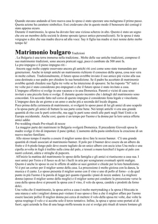 Quando stavano andando al loro nuova casa lo sposo è stato spezzare una melagrana il primo passo.
Questa azione ha carattere simbolico. Essi credevano che in questo modo il benessere dei coniugi è
stato appena sicuro.
Durante il matrimonio, la sposa ha dovuto fare una viziosa scherzo in alto. Questo è stato un segno
che era un membro della società le donne sposate (greco antico personalizzati). Se la sposa è stata
vergogno a dire che sua madre diceva ad alta voce: Say it figlia tua madre ei tuoi nonne detto molto
tempo fa!


Matrimonio bulgaro Tradizioni
. La Bulgaria è una terra immersa nella tradizione.. Molte delle sue antiche tradizioni, compreso il
suo matrimonio tradizioni, sono ancora praticati oggi, poco è cambiato da 500 anni fa.
La pre-impegno e il pieno impegno riti -
 Ancora oggi molte coppie osservano ancora gli antichi riti così come sono state tramandate per
generazioni. Anche in tempi antichi un matrimonio richiesto il consenso della sposa, cosa non vera
in molte culture. Tradizionalmente, il futuro sposo avrebbe inviato il suo amico più vicino alla sua
casa destinata a suo padre per chiedere la sua benedizione. Se il padre ha accettato di matrimonio
avrebbe quindi chiedere sua figlia tre volte se ha intenzione di sposarsi. Se ha risposto "Sì" tutti e
tre volte poi è stato considerato pre-impegnati e che il futuro sposo è stato invitato a casa.
L'impegno effettivo si svolge in una vacanza o in una Domenica. Parenti e vicini di casa sono
invitati e una piccola festa si svolge. È durante questo incontro che i dettagli del matrimonio sono
concordati. Un accordo fatto nel corso di questo impegno è considerato festa legale e vincolante.
L'impegno dura da un giorno a un anno o anche più a seconda del locale dogana.
Poco prima della cerimonia di matrimonio, si svolgerà lo sposo passi di lui gli amici di uno scapolo
e la sposa parte gli amici di buttare la sua parte come bene. Nei tempi antichi vi era una grande
quantità di rito con le parti coinvolte, ma oggi le parti sono simili alle parti negli Stati Uniti o in
Europa occidentale. Anche così, questo è un tempo per l'uomo e la donna per la loro unica offerta
amici addio
Pre-wedding rituals Pre-rituali di nozze
 La maggior parte dei matrimoni in Bulgaria svolgerà Domenica. Il precedente Giovedi sposa la
madre svolge il rito di impastare il pane (pitka). L'aumento della pasta simbolizza la creazione di un
nuovo nucleo familiare.
 Allo stesso tempo il marito a essere il miglior uomo deve fare le nozze banner. C'è una grande
quantità di rituali associati al matrimonio banner. Il polo per il banner deve essere da un albero da
frutto e il 6-piede-lungo palo deve essere tagliato da un unico albero con ascia ictus Una mela o una
cipolla avvolta in fogli è trafitto sulla cima del palo, e tessuti a mano kerchief è legato al palo con
nastri colorati, edera e stringhe di popcorn.
 All'inizio la mattina del matrimonio lo sposo della famiglia e gli amici si riuniscono a casa sua. I
suoi amici per l'orzo e il fuoco su di lui i fucili in aria per scongiurare eventuali spiriti maligni.
Questo è anche lo sposo in cui le offerte di addio ai suoi genitori e chiede per la loro benedizione.
Vi è poi un corteo per il miglior uomo della casa. La processione è molto gioiosa con la danza, la
musica e il canto. Lo sposo presenta il miglior uomo con il vino e uno di pollo al forno - e da quel
punto in più l'uomo è la parola di legge per quanto riguarda i piani di nozze andare. La migliore
donna (spesso il miglior uomo della moglie) e il miglior uomo poi condurre la processione verso la
casa della sposa dove si presenti la sposa con il vino, il velo da sposa, candele e prodotti da forno
dolci.
Una volta che il matrimonio, la sposa arriva a casa è molto merrymaking e la sposa è bloccata in
una stanza e solo i migliori donna può visitare il suo sposo e fino a che il miglior affare per l'uomo
essere lasciate pollici Il miglior donna poi cerca di mettere il velo della sposa tre volte, due volte la
sposa respinge il velo e si accetta solo il terzo tentativo. Infine, la sposa e sposo sono portati al di
fuori, ogni azienda la fine di una lunga stoffa tessuta in cui si svolge più rituali di tenere lontano gli
 