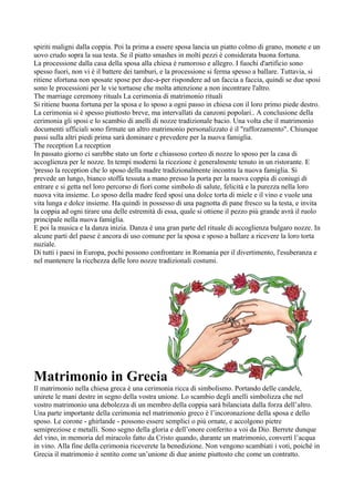 spiriti maligni dalla coppia. Poi la prima a essere sposa lancia un piatto colmo di grano, monete e un
uovo crudo sopra la sua testa. Se il piatto smashes in molti pezzi è considerata buona fortuna.
La processione dalla casa della sposa alla chiesa è rumoroso e allegro. I fuochi d'artificio sono
spesso fuori, non vi è il battere dei tamburi, e la processione si ferma spesso a ballare. Tuttavia, si
ritiene sfortuna non sposate spose per due-a-per rispondere ad un faccia a faccia, quindi se due sposi
sono le processioni per le vie tortuose che molta attenzione a non incontrare l'altro.
The marriage ceremony rituals La cerimonia di matrimonio rituali
Si ritiene buona fortuna per la sposa e lo sposo a ogni passo in chiesa con il loro primo piede destro.
La cerimonia si è spesso piuttosto breve, ma intervallati da canzoni popolari.. A conclusione della
cerimonia gli sposi e lo scambio di anelli di nozze tradizionale bacio. Una volta che il matrimonio
documenti ufficiali sono firmate un altro matrimonio personalizzato è il "rafforzamento". Chiunque
passi sulla altri piedi prima sarà dominare e prevedere per la nuova famiglia.
The reception La reception
In passato giorno ci sarebbe stato un forte e chiassoso corteo di nozze lo sposo per la casa di
accoglienza per le nozze. In tempi moderni la ricezione è generalmente tenuto in un ristorante. E
'presso la reception che lo sposo della madre tradizionalmente incontra la nuova famiglia. Si
prevede un lungo, bianco stoffa tessuta a mano presso la porta per la nuova coppia di coniugi di
entrare e si getta nel loro percorso di fiori come simbolo di salute, felicità e la purezza nella loro
nuova vita insieme. Lo sposo della madre feed sposi una dolce torta di miele e il vino e vuole una
vita lunga e dolce insieme. Ha quindi in possesso di una pagnotta di pane fresco su la testa, e invita
la coppia ad ogni tirare una delle estremità di essa, quale si ottiene il pezzo più grande avrà il ruolo
principale nella nuova famiglia.
E poi la musica e la danza inizia. Danza è una gran parte del rituale di accoglienza bulgaro nozze. In
alcune parti del paese è ancora di uso comune per la sposa e sposo a ballare a ricevere la loro torta
nuziale.
Di tutti i paesi in Europa, pochi possono confrontare in Romania per il divertimento, l'esuberanza e
nel mantenere la ricchezza delle loro nozze tradizionali costumi.




Matrimonio in Grecia
Il matrimonio nella chiesa greca è una cerimonia ricca di simbolismo. Portando delle candele,
unirete le mani destre in segno della vostra unione. Lo scambio degli anelli simbolizza che nel
vostro matrimonio una debolezza di un membro della coppia sarà bilanciata dalla forza dell’altro.
Una parte importante della cerimonia nel matrimonio greco è l’incoronazione della sposa e dello
sposo. Le corone - ghirlande - possono essere semplici o più ornate, e accolgono pietre
semipreziose e metalli. Sono segno della gloria e dell’onore conferito a voi da Dio. Berrete dunque
del vino, in memoria del miracolo fatto da Cristo quando, durante un matrimonio, convertì l’acqua
in vino. Alla fine della cerimonia riceverete la benedizione. Non vengono scambiati i voti, poiché in
Grecia il matrimonio è sentito come un’unione di due anime piuttosto che come un contratto.
 