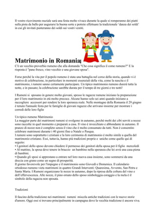 Il vostro ricevimento nuziale sarà una festa molto vivace durante la quale si romperanno dei piatti
sulla pista da ballo per augurarsi la buona sorte e potrete effettuare la tradizionale ‘danza dei soldi’
in cui gli invitati punteranno dei soldi sui vostri vestiti.




Matrimonio in Romania
C'è un vecchio proverbio rumeno che alla domanda "Che cosa significa il come rumeno?" E la
risposta è "pane fresco, vino vecchio e una giovane sposa".

Forse perché la vita per il popolo rumeno è stata una battaglia nel corso della storia, quando vi è
motivo di celebrazione, in particolare in momenti essenziali della vita, come la nascita e il
matrimonio, i rumeni sanno certamente partecipare. Un tipico matrimonio rumeno durerà tutta la
notte, e in passato; la celebrazione sarebbe durata per il tempo di tre giorni e tre notti!

I Rumeni si sposano in genere molto giovani, spesso le ragazze rumene iniziano la preparazione
per il loro matrimonio in età molto precoce. Alcune hanno solo sei anni quando iniziano a
raccogliere accessori per rendere la loro speranza reale. Nelle montagne della Romania il 29 giugno
è tenuto l'annuale festa per le famiglie di giovani ragazze che arrivano insieme per mostrare i
corredi delle loro figlie

Un tipico rumeno Matrimonio
La maggior parte dei matrimoni rumeni si svolgono in autunno, perché molti dei cibi serviti a nozze
sono raccolte in quel momento e preparati a casa. Il vino è invecchiato e abbondante in autunno. Il
pranzo di nozze non è completo senza il vino che è molto consumato da tutti. Non è consentito
celebrare matrimoni durante i 40 giorni fino a Natale o Pasqua.
I rumeni sono soprattutto i cristiani e la loro cerimonia di matrimonio è molto simile a quella del
matrimonio cristiano. Essi, tuttavia, hanno più tradizioni proprie e uniche come quelle qui di
seguito:
• I genitori dello sposo devono chiedere il permesso dei genitori della sposa per il figlio mercoledì
• Al mattino, la sposa deve tenere in braccio un bambino nella speranza che lei avrà una casa piena
di bambini.
• Quando gli sposi si apprestano a entrare nel loro nuova casa insieme, sono sommersi da una
doccia con grano come un segno di prosperità.
Il giorno favorevole per l'impegno e il matrimonio sono Giovedì e Domenica. Il calendario
ortodosso rumeno vieta matrimoni in quattro Grandi Interventi: Quaresima, Avvento, San Petru e
Santa Maria. I Rumeni organizzano le nozze in autunno, dopo la ripresa della coltura del vino e
dell’effervescenza. Alle nozze, il pino ornato dello sposo simboleggia coraggio e la mela è il
simbolo della ragazza non sposata.


Tradizioni

Il fascino della tradizione nei matrimoni rumeni miscela antiche tradizioni con le nuove storie
d'amore. Oggi essi si trovano principalmente in campagna dove la vecchia tradizione è ancora viva.
 