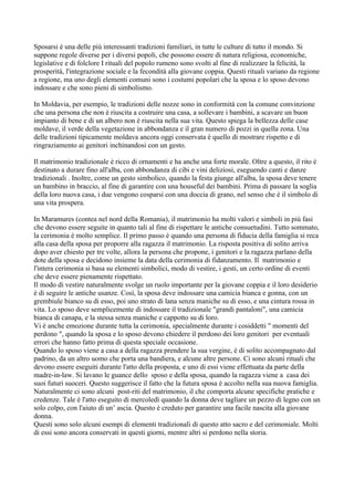 Sposarsi è una delle più interessanti tradizioni familiari, in tutte le culture di tutto il mondo. Si
suppone regole diverse per i diversi popoli, che possono essere di natura religiosa, economiche,
legislative e di folclore I rituali del popolo rumeno sono svolti al fine di realizzare la felicità, la
prosperità, l'integrazione sociale e la fecondità alla giovane coppia. Questi rituali variano da regione
a regione, ma uno degli elementi comuni sono i costumi popolari che la sposa e lo sposo devono
indossare e che sono pieni di simbolismo.

In Moldavia, per esempio, le tradizioni delle nozze sono in conformità con la comune convinzione
che una persona che non è riuscita a costruire una casa, a sollevare i bambini, a scavare un buon
impianto di bene e di un albero non è riuscita nella sua vita. Questo spiega la bellezza delle case
moldave, il verde della vegetazione in abbondanza e il gran numero di pozzi in quella zona. Una
delle tradizioni tipicamente moldava ancora oggi conservata è quello di mostrare rispetto e di
ringraziamento ai genitori inchinandosi con un gesto.

Il matrimonio tradizionale è ricco di ornamenti e ha anche una forte morale. Oltre a questo, il rito è
destinato a durare fino all'alba, con abbondanza di cibi e vini deliziosi, eseguendo canti e danze
tradizionali . Inoltre, come un gesto simbolico, quando la festa giunge all'alba, la sposa deve tenere
un bambino in braccio, al fine di garantire con una houseful dei bambini. Prima di passare la soglia
della loro nuova casa, i due vengono cosparsi con una doccia di grano, nel senso che è il simbolo di
una vita prospera.

In Maramures (contea nel nord della Romania), il matrimonio ha molti valori e simboli in più fasi
che devono essere seguite in quanto tali al fine di rispettare le antiche consuetudini. Tutto sommato,
la cerimonia è molto semplice. Il primo passo è quando una persona di fiducia della famiglia si reca
alla casa della sposa per proporre alla ragazza il matrimonio. La risposta positiva di solito arriva
dopo aver chiesto per tre volte, allora la persona che propone, i genitori e la ragazza parlano della
dote della sposa e decidono insieme la data della cerimonia di fidanzamento. Il matrimonio e
l'intera cerimonia si basa su elementi simbolici, modo di vestire, i gesti, un certo ordine di eventi
che deve essere pienamente rispettato.
Il modo di vestire naturalmente svolge un ruolo importante per la giovane coppia e il loro desiderio
è di seguire le antiche usanze. Così, la sposa deve indossare una camicia bianca e gonna, con un
grembiule bianco su di esso, poi uno strato di lana senza maniche su di esso, e una cintura rossa in
vita. Lo sposo deve semplicemente di indossare il tradizionale "grandi pantaloni", una camicia
bianca di canapa, e la stessa senza maniche e cappotto su di loro.
Vi è anche emozione durante tutta la cerimonia, specialmente durante i cosiddetti " momenti del
perdono ", quando la sposa e lo sposo devono chiedere il perdono dei loro genitori per eventuali
errori che hanno fatto prima di questa speciale occasione.
Quando lo sposo viene a casa a della ragazza prendere la sua vergine, è di solito accompagnato dal
padrino, da un altro uomo che porta una bandiera, e alcune altre persone. Ci sono alcuni rituali che
devono essere eseguiti durante l'atto della proposta, e uno di essi viene effettuata da parte della
madre-in-law. Si lavano le guance dello sposo e della sposa, quando la ragazza viene a casa dei
suoi futuri suoceri. Questo suggerisce il fatto che la futura sposa è accolto nella sua nuova famiglia.
Naturalmente ci sono alcuni post-riti del matrimonio, il che comporta alcune specifiche pratiche e
credenze. Tale è l'atto eseguito di mercoledì quando la donna deve tagliare un pezzo di legno con un
solo colpo, con l'aiuto di un’ ascia. Questo è creduto per garantire una facile nascita alla giovane
donna.
Questi sono solo alcuni esempi di elementi tradizionali di questo atto sacro e del cerimoniale. Molti
di essi sono ancora conservati in questi giorni, mentre altri si perdono nella storia.
 