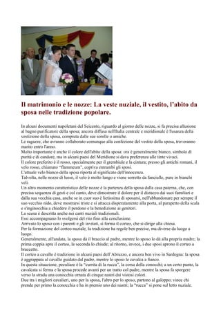 Il matrimonio e le nozze: La veste nuziale, il vestito, l’abito da
sposa nelle tradizione popolare.
In alcuni documenti napoletani del Seicento, riguardo al giorno delle nozze, si fa precisa allusione
al bagno purificatore della sposa; ancora diffusa nell'Italia centrale e meridionale è l'usanza della
vestizione della sposa, compiuta dalle sue sorelle o amiche.
Le ragazze, che avranno collaborato comunque alla confezione del vestito della sposa, troveranno
marito entro l'anno.
Molto importante è anche il colore dell'abito della sposa: ora è generalmente bianco, simbolo di
purità e di candore, ma in alcuni paesi del Meridione si dava preferenza alle tinte vivaci.
Il colore preferito è il rosso, specialmente per il grembiule e la cintura; presso gli antichi romani, il
velo rosso, chiamato “flammeum”, copriva entrambi gli sposi.
L'attuale velo bianco della sposa riporta al significato dell'innocenza.
Talvolta, nelle nozze di lusso, il velo è molto lungo e viene sorretto da fanciulle, pure in bianchi
veli.
Un altro momento caratteristico delle nozze è la partenza della sposa dalla casa paterna, che, con
precisa sequenza di gesti e col canto, deve dimostrare il dolore per il distacco dai suoi familiari e
dalla sua vecchia casa, anche se in cuor suo è lietissima di sposarsi, nell'abbandonare per sempre il
suo vecchio nido, deve mostrarsi triste e si attacca disperatamente alla porta, al parapetto della scala
e s'inginocchia a chiedere il perdono e la benedizione ai genitori.
La scena è descritta anche nei canti nuziali tradizionali.
Essi accompagnano lo svolgersi del rito fino alla conclusione.
Arrivato lo sposo con i parenti e gli invitati, si forma il corteo, che si dirige alla chiesa.
Per la formazione del corteo nuziale, la tradizione ha regole ben precise, ma diverse da luogo a
luogo.
Generalmente, all'andata, la sposa dà il braccio al padre, mentre lo sposo lo dà alla propria madre; la
prima coppia apre il corteo, la seconda lo chiude; al ritorno, invece, i due sposi aprono il corteo a
braccetto.
Il corteo a cavallo è tradizione in alcuni paesi dell’Abruzzo, e ancora ben vivo in Sardegna: la sposa
è aggrappata al cavallo guidato dal padre, mentre lo sposo le cavalca a fianco.
In questa situazione, peculiare è la “currita di la rucca”, la corsa della conocchi; a un certo punto, la
cavalcata si ferma e la sposa procede avanti per un tratto col padre, mentre la sposa fa sporgere
verso la strada una conocchia ornata di cinque nastri dai vistosi colori.
Due tra i migliori cavalieri, uno per la sposa, l'altro per lo sposo, partono al galoppo; vince chi
prende per primo la conocchia e ha in premio uno dei nastri; la “rucca” si pone sul letto nuziale.
 