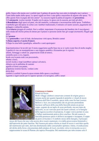 giallo, bianco alla menta con i confetti (per il galateo di questa fase non entro in dettaglio ma è carino).
Canto della madre della sposa. Lo sposo regala un fiore o una spilla a mazzolino di argento alla sposa. “Ti
offro questo fiore in pegno del mio amore”. La suocera regala la palma di argento o la presentosa .
3-Il catenaccio (corteo nuziale: Il padre con la sposa, lo sposo con la suocera, poi tutti gli altri)
4-Benedizione degli sposi col pane, rito del mantello, svelamento e incoronazione della sposa. Trallallero.
Ciambella (giro del paese in corteo con i tamburi tradizionali), Contrasto col nastro azzurro, pagamento del
pedaggio e saltarella cantata.
5-La sciarra (pioggia di confetti, fiori e soldini, importante è la presenza dei bambini che li raccolgono)
sulla strada del ritorno prima di entrare per il pranzo si possono anche fare gli scoppi (mortaretti). Regali agli
sposi.
6-il pranzo
7-La penessella e versi di lode, declamazione virtù sposa, Brindisi cantati
8-Zinna coperta e Laccio d’amore.
9-Dopo la cena ballo (quadriglia, saltarelle e canti apotropaici

Importantissima è la tavola! per il menu suggeriamo quello base ma se si vuole si può fare di molto meglio:
2 qualità di vino un montepulciano e uno leggero amabile e frizzantino per le signore,
salumi, formaggi e sottoli (es. peperoncini tondi al tonno),
coratella cacio e ovo, legumi,
brodo con la pasta reale con prezzemolo,
erbette e lesso,
ravioli ricotta e òrapi (sarebbero spinaci selvatici),
chitarra con le pallottine di castrato
agnello al forno con patate,
polpettone (rotolo) farcito, verdure cotte
pizza doce
confetti (i confetti li passa la sposa aiutata dallo sposo a cucchiaio)
sigarette e sigari (anche per le signore sposate e le navigate), caffè e amari




                                      Il matrimonio in Calabria
                                       Rituali di Nozze
                                       Molti villaggi calabresi conservano costumi di origine greca e
                                       romana anche per quanto riguarda le pratiche e i rituali di nozze.
                                       Nell'area dell'Alto Cosentino, specie nelle zone fra San Lorenzo
                                       Bellizzi e Acri, era consuetudine che un giovane pretendente
                                       lasciasse sull'uscio della casa della fanciulla amata un grosso
                                       ceppo, segnato da un taglio di scure profondo, ma non tanto da
                                       spezzarlo, su cui venivano posti dei nastri colorati; se la famiglia
                                       della ragazza accettava la proposta, il ceppo veniva portato in casa
                                       e l'affare matrimoniale poteva dirsi concluso. Da tale usanza la
                                       fanciulla promessa sposa si definiva accoppata o inceppata, il ceppo
                                       da porre al focolare è il simbolo stesso della famiglia, il principio
    stesso del fuoco che una volta acceso deve essere mantenuto vivo dalla perseveranza femminile e
    dall'operosità dei pater familias. Ma l'usanza più antica riferita ai rituali di nozze è senz'altro quella
    del matrimonio per ratto, derivata direttamente dalle consuetudini spartane e latine, rivendicazione
    del diritto della forza e documentata dalle pinakes di Locri, tavolette votive in terracotta su cui è
    rappresentata la scena di Plutone che rapisce Proserpina. Del matrimonio per ratto restano solo il
 