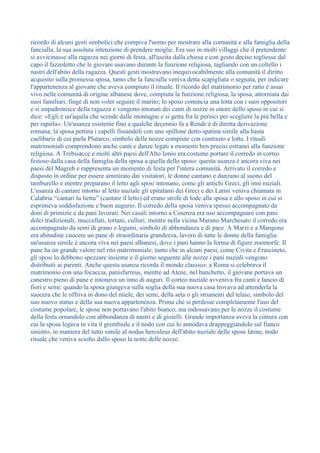 ricordo di alcuni gesti simbolici che compiva l'uomo per mostrare alla comunità e alla famiglia della
fanciulla, la sua assoluta intenzione di prendere moglie. Era uso in molti villaggi che il pretendente
si avvicinasse alla ragazza nei giorni di festa, all'uscita dalla chiesa e con gesto deciso togliesse dal
capo il fazzoletto che le giovani usavano durante la funzione religiosa, tagliando con un coltello i
nastri dell'abito della ragazza. Questi gesti mostravano inequivocabilmente alla comunità il diritto
acquisito sulla promessa sposa, tanto che la fanciulla veniva detta scapigliata o segnata, per indicare
l'appartenenza al giovane che aveva compiuto il rituale. Il ricordo del matrimonio per ratto è assai
vivo nelle comunità di origine albanese dove, compiuta la funzione religiosa, la sposa, attorniata dai
suoi familiari, finge di non voler seguire il marito; lo sposo comincia una lotta con i suoi oppositori
e si impadronisce della ragazza e vengono intonati dei canti di nozze in onore dello sposo in cui si
dice: «Egli è un'aquila che scende dalle montagne e si getta fra le pernici per scegliere la più bella e
per rapirla». Un'usanza esistente fino a qualche decennio fa a Rende è di diretta derivazione
romana; la sposa pettina i capelli fissandoli con uno spillone detto spatina simile alla hasta
caelibaris di cui parla Plutarco, simbolo delle nozze compiute con contrasto e lotta. I rituali
matrimoniali comprendono anche canti e danze legati a momenti ben precisi estranei alla funzione
religiosa. A Trebisacce e molti altri paesi dell'Alto Ionio era costume portare il corredo in corteo
festoso dalla casa della famiglia della sposa a quella dello sposo: questa usanza è ancora viva nei
paesi del Magreb e rappresenta un momento di festa per l'intera comunità. Arrivato il corredo e
disposto in ordine per essere ammirato dai visitatori, le donne cantano e danzano al suono del
tamburello e mentre preparano il letto agli sposi intonano, come gli antichi Greci, gli inni nuziali.
L'usanza di cantare intorno al letto nuziale gli epitalami dei Greci e dei Latini veniva chiamata in
Calabria “cantari lu liettu” (cantare il letto) ed erano strofe di lode alla sposa e allo sposo in cui si
esprimeva soddisfazione e buon augurio. Il corredo della sposa veniva spesso accompagnato da
doni di primizie e da pani lavorati. Nei casali intorno a Cosenza era uso accompagnare con pani
dolci tradizionali, muccellati, tortani, culluri, mentre nella vicina Marano Marchesato il corredo era
accompagnato da semi di grano e legumi, simbolo di abbondanza e di pace. A Marzi e a Mangone
era abitudine cuocere un pane di straordinaria grandezza, lavoro di tutte le donne della famiglia:
un'usanza simile è ancora viva nei paesi albanesi, dove i pani hanno la forma di figure zoomorfe. Il
pane ha un grande valore nel rito matrimoniale, tanto che in alcuni paesi, come Civita e Frascineto,
gli sposi lo debbono spezzare insieme e il giorno seguente alle nozze i pani nuziali vengono
distribuiti ai parenti. Anche questa usanza ricorda il mondo classico: a Roma si celebrava il
matrimonio con una focaccia, panisfarreus, mentre ad Atene, nel banchetto, il giovane portava un
canestro pieno di pane e intonava un inno di auguri. Il corteo nuziale avveniva fra canti e lancio di
fiori e semi: quando la sposa giungeva sulla soglia della sua nuova casa trovava ad attenderla la
suocera che le offriva in dono del miele, dei semi, della seta o gli strumenti del telaio, simbolo del
suo nuovo status e della sua nuova appartenenza. Prima che si perdesse completamente l'uso del
costume popolare, le spose non portavano l'abito bianco, ma indossavano per le nozze il costume
della festa ornandolo con abbondanza di nastri e di gioielli. Grande importanza aveva la cintura con
cui la sposa legava in vita il grembiule e il nodo con cui lo annodava drappeggiandolo sul fianco
sinistro, in maniera del tutto simile al nodus herculeus dell'abito nuziale delle spose latine, nodo
rituale che veniva sciolto dallo sposo la notte delle nozze.
 