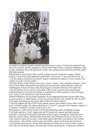 Da sempre considerato il giorno più bello specialmente per la sposa, il rituale del matrimonio non
dura solo un giorno, perchè i preparativi iniziano molto tempo prima, a cominciare dall'elenco degli
invitati, al catering, alla scelta degli anelli, ai fiori, fino a giungere alla scelta forse più bella, quella
dell' abito da sposa.
Dall'antichità ai giorni nostri, l'abito nuziale continua ad essere un potente e magico simbolo
d'amore. E' una storia molto importante quella della “veste nuziale”, è una storia fatta di riti, sia
civili che religiosi, di utensili ed accessori, di gesti e formalità da compiere; il velo, il colore come
simbolo, la moda e chi l'ha ispirata...
Nell'antica Roma, il velo chiamato non a caso “nubere”(velare, voleva significare sposare): veniva
tolto il giorno della consumazione del matrimonio ed era di colore giallo zafferano, colore che
simboleggiava il fuoco di Vesta, la dea che proteggeva il focolare domestico. Sui capelli che
venivano pettinati con sei trecce in onore delle vergini vestali, si posava una corona di gigli
(simbolo di purezza), di grano (la fertilità), di rosmarino (la virilità maschile), di mirto (la lunga
vita). Anche il velo, storicamente subì vicende alterne.
Durante il Medioevo era un comune ornamento ed era inopportuno portarlo il giorno delle nozze.
La sposa portava sui capelli lunghi e sciolti una coroncina di fiori come simbolo di virtù, un anello
come pegno di promessa eterna ed una spilla simbolo di castità e purezza.
Il velo non riappare più fino al XIX secolo quando nessuna sposa andava a nozze senza “velo e
pizzo” nell'abito nuziale. Di origine antichissima è il “pizzo”; è stato per secoli eseguito a mano con
le tecniche “a tombolo” o ad ago con fili di seta e lino.
Storicamente, in quasi tutte le società il rituale del matrimonioè quello di abbellire la sposa.
L'uso dello strascico o “coda”, appare solo nel XVI secolo ed è rimasto uno degli elementi
essenziali e classici per la gran parte degli abiti nuziali di oggi. L'immaginario femminile era la
fanciulla vestita di bianco, dall'innocenta immacolata, pura nell'anima che per la virtù del vero
amore andava in sposa al suo uomo. Anche nella nostra realtà locale, era tradizione che la futura
sposa portasse, oltre all'abito, anche la dote; quest'ultima , alcuni giorni prima del matrimonio
veniva portata in processione la dote della sposa messa in bella vista in cesti di vimini, i tafareji,
rette sulla testa da alcune ragazze che erano state invitate appositamente. Costituivano corredo la
 
