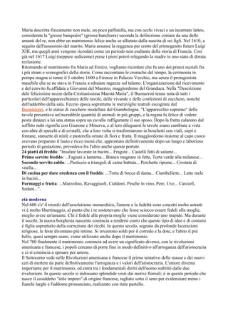 Maria descritta fisicamente non male, un poco paffutella, ma con occhi vivaci e un incarnato latteo,
considerata la "grosse banquiére" (grossa banchiera) seconda la definizione coniata da una delle
amanti del re, non ebbe un matrimonio felice anche se allietato dalla nascita di sei figli. Nel 1610, a
seguito dell'assassinio del marito, Maria assunse la reggenza per conto del primogenito futuro Luigi
XIII, ma quegli anni vengono ricordati come un periodo non esaltante della storia di Francia. Così
già nel 1617 Luigi (neppure sedicenne) prese i pieni poteri relegando la madre in uno stato di dorata
reclusione.
Ritornando al matrimonio fra Maria ed Enrico, vogliamo ricordare che fu uno dei pranzi nuziali fra
i più strani e scenografici della storia. Come raccontano le cronache del tempo, la cerimonia in
pompa magna si tenne il 5 ottobre 1600 a Firenze in Palazzo Vecchio, ma senza il protagonista
maschile che se ne stava in Francia a sdraiare ragazze sul talamo. L'organizzazione del ricevimento
e del convito fu affidata a Giovanni del Maestro, maggiordomo del Granduca. Nella "Descrizione
dele felicissime nozze della Cristianissima Maestà Maria", il Buonarroti tenne nota di tutti i
particolari dell'apparecchiatura delle tavole, delle vivande e delle confezioni di zucchero, nonché
dell'addobbo della sala. Fecero epoca soprattutto le meraviglie teatrali escogitate dal
Buontalenti, e le statue di zucchero modellate dal Giambologna. "L'apparecchio supremo" delle
tavole presentava un'incredibile quantità di animali in più gruppi, e la regina fu felice di vedere
posta dinanzi a lei una statua sopra un cavallo raffigurante il suo sposo. Dopo la frutta calarono dal
soffitto nubi rigonfie con Giunone e Minerva, e al loro dileguarsi le tavole erano cambiate a vista
con altre di specchi e di cristalli, che a loro volta si trasformarono in boschetti con viali, siepi e
fontane, statuette di ninfe e pastorella ornate di fiori e frutta. Il maggiordomo insieme al capo cuoco
avevano preparato il lauto e ricco menù che, approntato definitivamente dopo un lungo e laborioso
periodo di gestazione, prevedeva fra l'altro anche queste portate.
24 piatti di freddo: "Insalate lavorate in bacini... Fragole... Castelli fatti di salame...
Primo servito freddo: ...Fagiani a lanterna... Bianco magnare in fette, Torta verde alla milanese...
Secondo servito caldo: ...Pasticcio a triangoli di carne battuta... Porchette ripiene... Crostata di
vitella...
Di cucina per dare credenza con il freddo: ...Torta di bocca di dama... Ciambellette... Latte mele
in bacini...
Formaggi e frutta: ...Marzolino, Ravaggiuoli, Cialdoni, Pesche in vino, Pere, Uve... Carciofi,
Sedani...".

età moderna
Nel 600 c'e' il trionfo dell'assolutismo monarchico, l'amore e la fedeltà sono concetti molto astratti
vi è molto libertinaggio, al punto che i re sostenevano che fosse sciocco essere fedeli alla moglie,
meglio avere un'amante. Chi è fedele alla propria moglie viene considerato uno stupido. Ma durante
il secolo, la nuova borghesia nascente comincia a rendersi conto che questo tipo di idee e di costumi
è figlia soprattutto della corruzione dei ricchi. In questo secolo, segnato da profonde lacerazioni
religiose, le feste diventano più intime. Si investono soldi per il corredo e la dote, e l'abito il più
bello, quasi sempre usato, viene utilizzato anche dopo il matrimonio.
Nel 700 finalmente il matrimonio comincia ad avere un significato diverso, con le rivoluzioni
americana e francese, i popoli cercano di porre fine in modo definitivo all'arroganza dell'aristocrazia
e ci si comincia a sposare per amore.
Il Settecento vede nelle Rivoluzioni americana e francese il primo tentativo delle masse e dei nuovi
ceti di mettere da parte definitivamente l'arroganza e i valori dell'aristocrazia. L'amore diventa
importante per il matrimonio, ed entra tra i fondamentali diritti dell'uomo stabiliti dalle due
rivoluzioni. In questo secolo si indossano splendide vesti dai motivi floreali; è in questo periodo che
nasce il cosiddetto "stile impero" di origine francese, tagliato sotto il seno per evidenziare meno i
fianchi larghi e l'addome pronunciato, realizzato con tinte pastello.
 