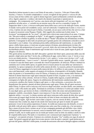 biancheria intima tessuta in casa o con l'aiuto di una sarta, a' maistra , l'olio per il lume della
lucerna, a' lumera. Il corredo comprendeva i curuni, tovaglioli di lino grosso e i stiavucchi che
invece erano di lino sottile con i quali le donne legavano i pasti (solitamente costituiti da salame,
olive, fagioli, peperoni o verdura ) dei mariti che durante la giornata si spostavano in
campagna. ltro componente era l' aprima ,una stuoia utile per trasportare sull' aia ceci, fagioli,
granturco ed erba secca ; a' saladda era un enorme sacco che serviva a custodire il grano. Il
magazzino detto 'u jiusu, si trovava nella parte bassa della casa e serviva da stalla per l'asino, mentre
il maiale veniva posto nel cosiddetto catoju, cioè nel sottoscala. Completavano la dote a crisara e a
cirma, il primo era uno straccio per la farina, il secondo, era un sacco corto di lino che serviva a fare
la spesa in occasioni come Pasqua e Natale. Altri oggetti che costituivano la dote erano: "u
lavamani" accompagnato da "nu rinali", che però non si dovevano usare prima di un anno, il tempo
che “Dio provvedesse a mandargli un figlio”. A tali oggetti si aggiungeva anche un tegame che
sarebbe servito a bollire la gallina, in modo da dare il "brodo" alla donna che all'indomani avrebbe
partorito. Consegnata la dote tutto era pronto per il grande giorno che solitamente coincideva con il
mercoledì o con il sabato. Una settimana prima della celebrazione del matrimonio, in casa dello
sposo e della futura sposa, si riunivano un gran numero di donne, precedentemente invitate che
davano inizio alla preparazione di nacatuli e gravioli, dolci che servivano per fare i famosi fagotti
da distribuire prima o dopo il matrimonio agli invitati ed ai vicini di casa, quale segno di gioia, di
allegria e di amicizia.
Otto giorni prima sia dall'una che dall' altra parte i genitori dei futuri sposi, passavano dalle case dei
parenti e degli amici per fare l' invito che, a differenza di oggi, veniva fatto a voce. L' invito a voce
aveva un rituale preciso: -“domaniedotto facimu 'i zziti, oppure s' avimu onuri facimu i zziti”- e gli
invitati rispondevano: -“anuri è nostru”-. Arrivato il giorno delle nozze, i parenti, gli amici, i vicini
si recano in casa dei futuri sposi a seconda dei vincoli di parentela e di amicizia. Primo a mettersi in
cammino era il corteo dello sposo, in quanto doveva recarsi presso la casa della sua “promessa”a
prenderla. La sposa si preparava di solito nella camera da letto. La suocera, prima di incamminarsi
verso la Chiesa, raggiungeva la nuora nella stanza da letto e le infilava in una scarpa o in una calza,
una o più banconote, come augurio ed auspicio di ricchezza, di prosperità e di fecondità. Quando
tutto era pronto ci si incamminava verso la Chiesa, si formava un corteo, mentre dalle finestre e dai
balconi le donne lanciavano sugli sposi manciate di petali di fiori, di grano e riso, o in mancanza
pezzetti di carta velina colorata. Arrivati in Chiesa, il padre della ragazza, ai piedi dell'altare,
consegnava la figlia allo sposo. Seguiva la celebrazione del matrimonio caratterizzata dal
sarmanetto, predica che il prete rivolgeva agli sposi, e a fine cerimonia, a sponzjiata che era la
benedizione che genitori, parenti ed amici praticavano sugli sposi. Prima che gli sposi uscissero
dalla Chiesa, la sposa veniva indorata cioè riceveva degli orecchini, un altro anello, una catenina, a
gulina, e alle volte anche una spilla. Terminata la cerimonia si riformava il corteo per andare verso
la casa degli sposi, qui iniziava la festa: si distribuivano i dolci che erano stati precedentemente
preparati, confetti, cioccolatini, liquori e non mancava il vino che era messo per l'occasione in
apposite anfore, i cuccumi. Le donne assieme agli sposi restavano nella stanza da letto dove questi
ricevevano gli auguri dagli invitati che lasciavano sul letto le buste con dentro dei soldi che
costituivano il regalo. Agli invitati veniva dato u fagottu, cioè un vassoio di dolci, i parenti invece
rimanevano fino a tarda ora, dopo di che anche loro lasciavano gli sposi in modo che questi
potessero vivere la loro prima esperienza d' amore. In realtà non mancavano dei disturbi, ovvero il
più delle volte gli amici dello sposo si intrattenevano sotto casa fino a tarda ora, e lui non poteva
fare a meno di uscire fuori e restare un po' in loro compagnia portando giù dell'altro vino e dolci.
All'indomani dal matrimonio la suocera, ossia la mamma dello sposo, si recava a casa loro per
portare il caffè, ma in realtà questo era un modo per testare come la notte era andata e anche lo stato
di verginità della nuora. Più tardi ci si incontrava con i consuoceri per organizzare il pranzo," a
mangiata", con parenti ed amici. Il pranzo era costituito da pasta "zita" condita con sugo di carne di
capra. Nei giorni seguenti gli sposi ricevevano ancora visite da amici e parenti i quali portavano ai
giovani del grano, dell'olio e della pasta, in modo da assicurare alla nuova famiglia appena costituita
 