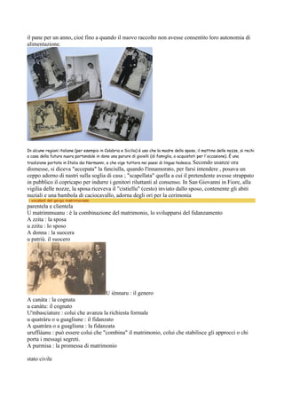 il pane per un anno, cioè fino a quando il nuovo raccolto non avesse consentito loro autonomia di
alimentazione.




In alcune regioni italiane (per esempio in Calabria e Sicilia) è uso che la madre dello sposo, il mattino delle nozze, si rechi
a casa della futura nuora portandole in dono una parure di gioielli (di famiglia, o acquistati per l'occasione). È una
tradizione portata in Italia dai Normanni, e che vige tuttora nei paesi di lingua tedesca. Secondo
                                                                                       usanze ora
dismesse, si diceva "accepata" la fanciulla, quando l'innamorato, per farsi intendere , posava un
ceppo adorno di nastri sulla soglia di casa ; "scapellata" quella a cui il pretendente avesse strappato
in pubblico il copricapo per indurre i genitori riluttanti al consenso. In San Giovanni in Fiore, alla
vigilia delle nozze, la sposa riceveva il "cistiellu" (cesto) inviato dallo sposo, contenente gli abiti
nuziali e una bambola di caciocavallo, adorna degli ori per la cerimonia
 i vocaboli del gergo matrimoniale
parentela e clientela
U matrimmuanu : è la combinazione del matrimonio, lo svilupparsi del fidanzamento
A zzita : la sposa
u zzitu : lo sposo
A donna : la suocera
u patriù. il suocero




                                    U iènnaru : il genero
A canàta : la cognata
u canàtu: il cognato
U'mbasciature : colui che avanza la richiesta formale
u quatràru o u guagliune : il fidanzato
A quatràra o a guagliuna : la fidanzata
uruffiàanu : può essere colui che "combina" il matrimonio, colui che stabilisce gli approcci o chi
porta i messagi segreti.
A purmisa : la promessa di matrimonio

stato civile
 
