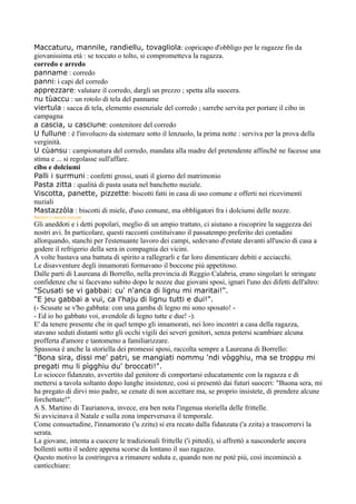 Maccaturu, mannile, randiellu, tovagliola: copricapo d'obbligo per le ragazze fin da
giovanissima età : se toccato o tolto, si comprometteva la ragazza.
corredo e arredo
panname : corredo
panni: i capi del corredo
apprezzare: valutare il corredo, dargli un prezzo ; spetta alla suocera.
nu tùaccu : un rotolo di tela del panname
viertula : sacca di tela, elemento essenziale del corredo ; sarrebe servita per portare il cibo in
campagna
a cascia, u casciune: contenitore del corredo
U fullune : è l'involucro da sistemare sotto il lenzuolo, la prima notte : serviva per la prova della
verginità.
U cùansu : campionatura del corredo, mandata alla madre del pretendente affinchè ne facesse una
stima e ... si regolasse sull'affare.
cibo e dolciumi
Palli i surmuni : confetti grossi, usati il giorno del matrimonio
Pasta zitta : qualità di pasta usata nel banchetto nuziale.
Viscotta, panette, pizzette: biscotti fatti in casa di uso comune e offerti nei ricevimenti
nuziali
Mastazzòla : biscotti di miele, d'uso comune, ma obbligatori fra i dolciumi delle nozze.
ANEDDOTI   E ARGUZIA POPOLARE

Gli aneddoti e i detti popolari, meglio di un ampio trattato, ci aiutano a riscoprire la saggezza dei
nostri avi. In particolare, questi racconti costituivano il passatempo preferito dei contadini
allorquando, stanchi per l'estenuante lavoro dei campi, sedevano d'estate davanti all'uscio di casa a
godere il refrigerio della sera in compagnia dei vicini.
A volte bastava una battuta di spirito a rallegrarli e far loro dimenticare debiti e acciacchi.
Le disavventure degli innamorati formavano il boccone più appetitoso.
Dalle parti di Laureana di Borrello, nella provincia di Reggio Calabria, erano singolari le stringate
confidenze che si facevano subito dopo le nozze due giovani sposi, ignari l'uno dei difetti dell'altro:
"Scusati se vi gabbai: cu' n'anca di lignu mi maritai!".
"E jeu gabbai a vui, ca l'haju di lignu tutti e dui!".
(- Scusate se v'ho gabbata: con una gamba di legno mi sono sposato! -
- Ed io ho gabbato voi, avendole di legno tutte e due! -).
E' da tenere presente che in quel tempo gli innamorati, nei loro incontri a casa della ragazza,
stavano seduti distanti sotto gli occhi vigili dei severi genitori, senza potersi scambiare alcuna
profferta d'amore e tantomeno a familiarizzare.
Spassosa è anche la storiella dei promessi sposi, raccolta sempre a Laureana di Borrello:
"Bona sira, dissi me' patri, se mangiati nommu 'ndi vògghiu, ma se troppu mi
pregati mu li pìgghiu du' broccati!".
Lo sciocco fidanzato, avvertito dal genitore di comportarsi educatamente con la ragazza e di
mettersi a tavola soltanto dopo lunghe insistenze, così si presentò dai futuri suoceri: "Buona sera, mi
ha pregato di dirvi mio padre, se cenate di non accettare ma, se proprio insistete, di prendere alcune
forchettate!".
A S. Martino di Taurianova, invece, era ben nota l'ingenua storiella delle frittelle.
Si avvicinava il Natale e sulla zona imperversava il temporale.
Come consuetudine, l'innamorato ('u zzitu) si era recato dalla fidanzata ('a zzita) a trascorrervi la
serata.
La giovane, intenta a cuocere le tradizionali frittelle ('i pittedi), si affrettò a nasconderle ancora
bollenti sotto il sedere appena scorse da lontano il suo ragazzo.
Questo motivo la costringeva a rimanere seduta e, quando non ne poté più, così incominciò a
canticchiare:
 