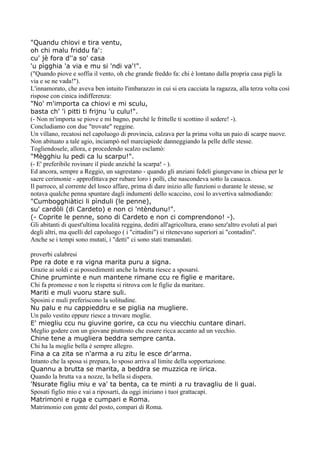 "Quandu chiovi e tira ventu,
oh chi malu friddu fa':
cu' jè fora d''a so' casa
'u pìgghia 'a via e mu si 'ndi va'!".
("Quando piove e soffia il vento, oh che grande freddo fa: chi è lontano dalla propria casa pigli la
via e se ne vada!").
L'innamorato, che aveva ben intuito l'imbarazzo in cui si era cacciata la ragazza, alla terza volta così
rispose con cinica indifferenza:
"No' m'importa ca chiovi e mi sculu,
basta ch' 'i pitti ti frijnu 'u culu!".
(- Non m'importa se piove e mi bagno, purché le frittelle ti scottino il sedere! -).
Concludiamo con due "trovate" reggine.
Un villano, recatosi nel capoluogo di provincia, calzava per la prima volta un paio di scarpe nuove.
Non abituato a tale agio, inciampò nel marciapiede danneggiando la pelle delle stesse.
Togliendosele, allora, e procedendo scalzo esclamò:
"Mègghiu lu pedi ca lu scarpu!".
(- E' preferibile rovinare il piede anziché la scarpa! - ).
Ed ancora, sempre a Reggio, un sagrestano - quando gli anziani fedeli giungevano in chiesa per le
sacre cerimonie - approfittava per rubare loro i polli, che nascondeva sotto la casacca.
Il parroco, al corrente del losco affare, prima di dare inizio alle funzioni o durante le stesse, se
notava qualche penna spuntare dagli indumenti dello scaccino, così lo avvertiva salmodiando:
"Cumbogghiàtici li pìnduli (le penne),
su' cardòli (di Cardeto) e non ci 'ntèndunu!".
(- Coprite le penne, sono di Cardeto e non ci comprendono! -).
Gli abitanti di quest'ultima località reggina, dediti all'agricoltura, erano senz'altro evoluti al pari
degli altri, ma quelli del capoluogo ( i "cittadini") si ritenevano superiori ai "contadini".
Anche se i tempi sono mutati, i "detti" ci sono stati tramandati.

proverbi calabresi
Ppe ra dote e ra vigna marita puru a signa.
Grazie ai soldi e ai possedimenti anche la brutta riesce a sposarsi.
Chine pruminte e nun mantene rimane ccu re figlie e maritare.
Chi fa promesse e non le rispetta si ritrova con le figlie da maritare.
Mariti e muli vuoru stare suli.
Sposini e muli preferiscono la solitudine.
Nu palu e nu cappieddru e se piglia na mugliere.
Un palo vestito eppure riesce a trovare moglie.
E' miegliu ccu nu giuvine gorire, ca ccu nu viecchiu cuntare dinari.
Meglio godere con un giovane piuttosto che essere ricca accanto ad un vecchio.
Chine tene a mugliera beddra sempre canta.
Chi ha la moglie bella è sempre allegro.
Fina a ca zita se n'arma a ru zitu le esce dr'arma.
Intanto che la sposa si prepara, lo sposo arriva al limite della sopportazione.
Quannu a brutta se marita, a beddra se muzzica re iirica.
Quando la brutta va a nozze, la bella si dispera.
'Nsurate figliu miu e va' ta benta, ca te minti a ru travagliu de li guai.
Sposati figlio mio e vai a riposarti, da oggi iniziano i tuoi grattacapi.
Matrimoni e ruga e cumpari e Roma.
Matrimonio con gente del posto, compari di Roma.
 