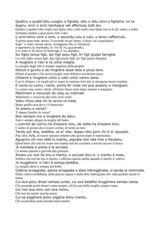 Quattru e quattr'ottu vuogliu a figliata, ottu e ottu sirici a figliama 'un ta
dugnu, sirici e sirici trentadue iati affanculu tutti dui.
Quattro e quattro otto voglio tua figlia, otto e otto sedici mia figlia non te la dò, sedici e sedici
trentadue andate a qual paese tutti e due.
U prim'annu core e core, u secundu culu e culu, u terzu vaffanculu.
Il primo anno tutto amore, il secondo un po' meno, il terzo vai a qual paese.
Supr' 'u mari, senza varca, coraggiusu illu si 'mmarca;
e spariennu lu mantiellu, si 'nni fa 'nu guzzariellu;
e lu mari si fa chinu ch'assimigli a 'nu pantanu.
Nu figlia senza figli, dui figli pocu figli, tri figli giusta famiglia.
Un solo figlio senza figli, due figli pochi figli, tre figli giusta famiglia.
A mugliere e l'atri è ra cchiù meglia.
La moglie degli altri è sempre migliore della propria.
Dolure e guvitu e de mugliere assai dole e picca tene.
Dolori al gomito e liti con la moglie sono dolorosi ma durano poco.
Chitarre e mugliere cchiù e vatti cchiù vannu bene.
Con le chitarre e le mogli più si usano le maniere forti più si ottengono buoni risultati.
E corne su cumu i rienti, prima fo' male ma pue aiutanu a mangiare.
Le corna sono come i denti, all'inizio fanno male dopo aiutano a mangiare.
Matrimoni e viscuvati do cielu su mannati.
Matrimoni e vescovati dal cielo sono scelti.
Viatu chira casa chi la rarica ce trase.
Beata quella casa dove c'è benessere.
Te pisanu e corna?
Ti danno fastidio le corna?
Non sempre rire a mugliere do latru.
Non è sempre allegra la moglie del ladro.
L'uomine de iuornu ha d'essere voiu, de notte ha d'essere toru.
L'uomo di giorno deve essere un bue, di notte un toro.
Tandu poi dira, beddha, ca si' zita: doppu ottu jorni chi ti si' spusata.
Puoi dire, bella, di essere sposata soltanto otto giorni dopo il matrimonio.
Aguannu chi non ebbi lu maritu, pignata non nda misi e focularu.
Quest'anno che non ho avuto mio marito non ho cucinato e non ho acceso il fuoco.
'A maritata è prena a la jornata.
La donna sposata è gravida alla giornata.
Amaru cui non ha linu e maritu, e accussì dicu si 'u maritu è malu.
Infelice chi non ha lino e marito, e affermo questo anche quando il marito e' cattivo.
'A mugghiera 'e l'atri è sempa beddha.
La moglie altrui è sempre più bella.
Cattiva arraggiata, panza arrappata e dota mbrogghiata, si perda la nominata.
Della vedova arrabbiata, della pancia rugosa e della dote imbrogliata che vada perduto anche il
nome.
Cui ava pocu dinari sempa cunta; cui ava beddha mugghiera sempa canta.
Chi possiede pochi denari conta sempre, chi ha una bella moglie sempre canta.
Cui non ava omu non ava nomu.
Chi non ha marito non ha nome.
Cui sa pigghiara pulici pigghia bonu maritu.
Chi sa prendere pulci prende buon marito.
 