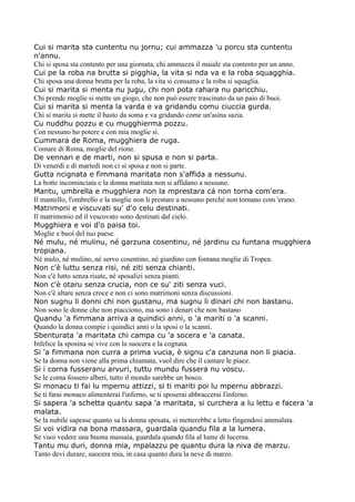 Cui si marita sta cuntentu nu jornu; cui ammazza 'u porcu sta cuntentu
n'annu.
Chi si sposa sta contento per una giornata, chi ammazza il maiale sta contento per un anno.
Cui pe la roba na brutta si pigghia, la vita si nda va e la roba squagghia.
Chi sposa una donna brutta per la roba, la vita si consuma e la roba si squaglia.
Cui si marita si menta nu jugu, chi non pota rahara nu paricchiu.
Chi prende moglie si mette un giogo, che non può essere trascinato da un paio di buoi.
Cui si marita si menta la varda e va gridandu comu ciuccia gurda.
Chi si marita si mette il basto da soma e va gridando come un'asina sazia.
Cu nuddhu pozzu e cu mugghierma pozzu.
Con nessuno ho potere e con mia moglie sì.
Cummara de Roma, mugghiera de ruga.
Comare di Roma, moglie del rione.
De vennari e de marti, non si spusa e non si parta.
Di venerdì e di martedì non ci si sposa e non si parte.
Gutta ncignata e fimmana maritata non s'affida a nessunu.
La botte incominciata e la donna maritata non si affìdano a nessuno.
Mantu, umbrella e mugghiera non la mprestara cá non torna com'era.
Il mantello, l'ombrello e la moglie non li prestare a nessuno perché non tornano com 'erano.
Matrimoni e viscuvati su' d'o celu destinati.
Il matrimonio ed il vescovato sono destinati dal cielo.
Mugghiera e voi d'o paisa toi.
Moglie e buoi del tuo paese.
Né mulu, né mulinu, né garzuna cosentinu, né jardinu cu funtana mugghiera
tropiana.
Né mulo, né mulino, né servo cosentino, né giardino con fontana moglie di Tropea.
Non c'è luttu senza risi, né ziti senza chianti.
Non c'è lutto senza risate, né sposalizi senza pianti.
Non c'è otaru senza crucia, non ce su' ziti senza vuci.
Non c'è altare senza croce e non ci sono matrimoni senza discussioni.
Non sugnu li donni chi non gustanu, ma sugnu li dinari chi non bastanu.
Non sono le donne che non piacciono, ma sono i denari che non bastano
Quandu 'a fimmana arriva a quindici anni, o 'a mariti o 'a scanni.
Quando la donna compie i quindici anni o la sposi o la scanni.
Sbenturata 'a maritata chi campa cu 'a socera e 'a canata.
Infelice la sposina se vive con la suocera e la cognata.
Si 'a fimmana non curra a prima vucia, è signu c'a canzuna non li piacia.
Se la donna non viene alla prima chiamata, vuol dire che il cantare le piace.
Si i corna fusseranu arvuri, tuttu mundu fussera nu voscu.
Se le corna fossero alberi, tutto il mondo sarebbe un bosco.
Si monacu ti fai lu mpernu attizzi, si ti mariti poi lu mpernu abbrazzi.
Se ti farai monaco alimenterai l'inferno, se ti sposerai abbraccerai l'inferno.
Si sapera 'a schetta quantu sapa 'a maritata, si curchera a lu lettu e facera 'a
malata.
Se la nubile sapesse quanto sa la donna sposata, si metterebbe a letto fingendosi ammalata.
Si voi vidira na bona massara, guardala quandu fila a la lumera.
Se vuoi vedere una buona massaia, guardala quando fila al lume di lucerna.
Tantu mu duri, donna mia, mpalazzu pe quantu dura la niva de marzu.
Tanto devi durare, suocera mia, in casa quanto dura la neve di marzo.
 
